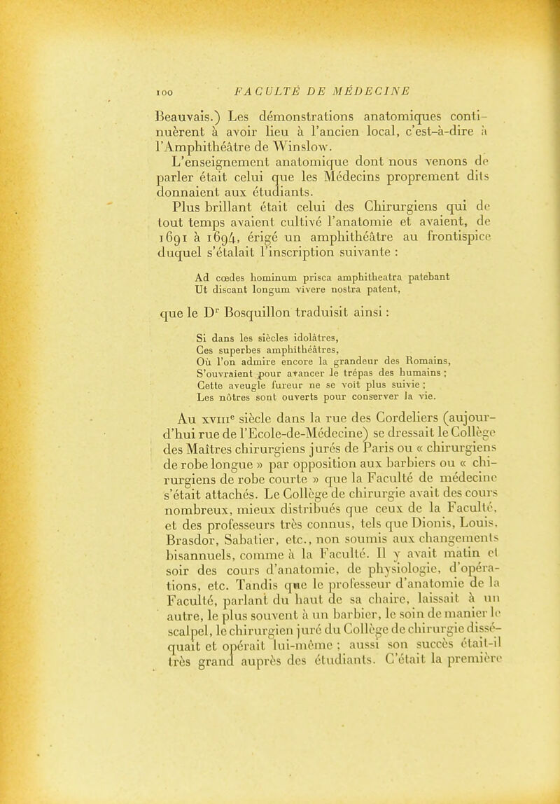 Beauvais.) Les démonstrations anatomiques conti- nuèrent à avoir lieu à l'ancien local, c'est-à-dire à l'Amphithéâtre de Winslow. L'enseignement anatomique dont nous venons do parler était celui que les Médecins proprement dils donnaient aux étudiants. Plus brillant était celui des Chirurgiens qui de tout temps avaient cultivé l'anatomie et avaient, de 1691 à 1694, érigé un amphithéâtre au frontispice duquel s'étalait l'inscription suivante : Ad cœdes liominum prisca amphitheatra patebant Ut discant longum vivere nostra patent, que le D Bosquillon traduisit ainsi : Si dans les siècles idolâtres, Ces superbes amphithéâtres. Où l'on admire encore la grandeur des Romains, S'ouvraient pouv arancer le trépas des humains ; Cette aveugle i'ureur ne se voit plus suivie ; Les nôtres sont ouverts pour conserver la vie. Au xviii^ siècle dans la rue des Cordeliers (aujour- d'hui rue de l'Ecole-de-Médecine) se dressait le Collège des Maîtres chirurgiens jurés de Paris ou « chirurgiens de robe longue » par opposition aux barbiers ou « chi- rurgiens de robe courte » que la Faculté de médecine s'était attachés. Le Collège de chirurgie avait des cours nombreux, mieux distribués que ceux de la Faculté, et des professeurs très connus, tels queDiouis, Louis, Brasdor, Sabatier, etc., non soumis aux changemenls bisannuels, comme à la Faculté. Il y avait matin el soir des cours d'anatomie, de physiologie, d'opéra- tions, etc. Tandis qwe le professeur d'anatomie de la Faculté, parlant du haut de sa chaire, laissait à un autre, le plus souvent à un barbier, le soin de manier le scalpel, le chirurgien juré du Collège de chirurgie dissé- quait et opérait lui-même ; aussi son succès était-il très grand auprès des étudiants. C'était la première