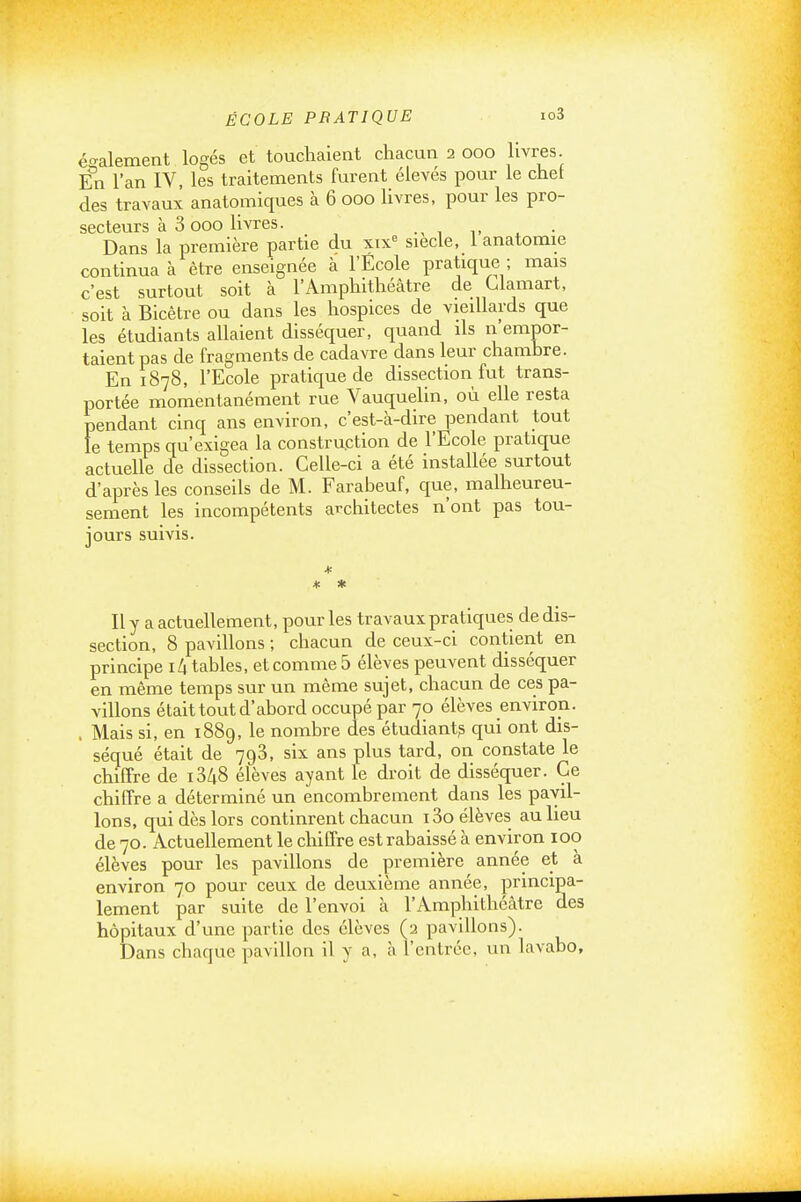 également logés et touchaient chacun 2 000 livres. En l'an IV, les traitements furent élevés pour le chet des travaux anatomiques à 6 000 livres, pour les pro- secteurs à 3 000 livres. Dans la première partie du xix^ siècle, 1 anatomie continua à être enseignée à l'École pratique ; mais c'est surtout soit à l'Amphithéâtre de Llamart, soit à Bicêtre ou dans les hospices de vieillards que les étudiants allaient disséquer, quand ds n'empor- taient pas de fragments de cadavre dans leur chambre. En 1878, l'Ecole pratique de dissection fut trans- portée momentanément rue Vauquelin, où elle resta pendant cinq ans environ, c'est-à-dire pendant tout le temps qu'exigea la construction de l'Ecole pratique actuelle de dissection. Celle-ci a été installée surtout d'après les conseils de M. Farabeuf, que, malheureu- sement les incompétents architectes n'ont pas tou- jours suivis. * * * Il y a actuellement, pour les travaux pratiques de dis- section, 8 pavillons ; chacun de ceux-ci contient en principe i/| tables, et comme 5 élèves peuvent disséquer en même temps sur un même sujet, chacun de ces pa- villons était tout d'abord occupé par 70 élèves environ. . Mais si, en 1889, le nombre des étudiant? qui ont dis- séqué était de 793, six ans plus tard, on constate le chiffre de i348 élèves ayant le droit de disséquer. Ce chiffre a déterminé un encombrement dans les pavil- lons, qui dès lors continrent chacun i3o élèves au lieu de 70. Actuellement le chiffre est rabaissé à environ 100 élèves pour les pavillons de première année et à environ 70 pour ceux de deuxième année, principa- lement par suite de l'envoi à l'Amphithéâtre des hôpitaux d'une partie des élèves (a pavillons). Dans chaque pavillon il y a, à l'entrée, un lavabo.