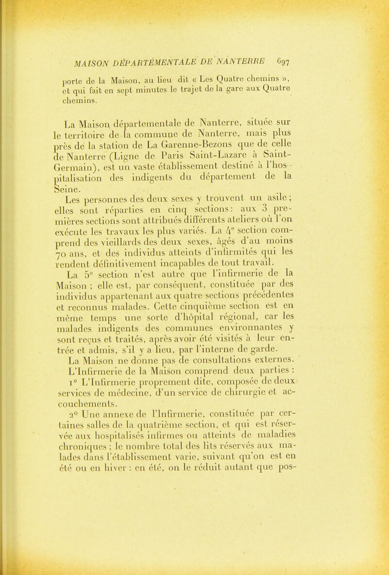 porte de la Maison, au lieu dit « Los Quatre chemins », et qui fait en sept minutes le trajet de la gare aux Quatre chemins. La Maiso^ départementale de Nanterre, située sur le territoire de la commuue de Nanterre, mais plus près de la station de La Garenne-Bezons que de celle de Nanterre (Ligne de Paris Saint-Lazare à Saint- Germain), est un vaste établissement destiné à l'hos - |3italisation des indigents du département de la Seine. Les personnes des deux sexes y trouvent un asile ; elles sont réparties en cinq sections: aux 3 pre- mières sections sont attribués différents ateliers où l'on exécute les travaux les plus variés. La 4 section com- prend des vieillards des deux sexes, âgés d'au moins 70 ans, et des individus atteints d'inlirmités qui les rendent définitivement incapables de tout travail. La 5'' section n'est autre que l'infirmerie de la Maison ; elle est, par conséquent, constituée par des individus appartenant aux quatre sections précédentes et reconnus malades. Cette cinquième section est en même temps une sorte d'hôpital régional, car les malades indigents des communes environnantes y sont reçus et traités, après avoir été visités à leur en- trée et admis, s'il y a lieu, par l'interne de garde. La Maison ne donne pas de consultations externes. L'Infirmerie de la Maison comprend deux parties : 1° L'Infirmerie proprement dite, composée de deux services de médecine, d-'un service de chirurgie et ac- couchements. 2° Une annexe de l'Infirmerie, constituée par cer- taines salles de la quatrième section, et qui est réser- vée aux hospitalisés infirmes ou atteints de maladies chroniques ; le nombre total des lits réservés aux ma- lades dans l'établissement varie, suivant qu'on est en été ou en hiver : en été, on le réduit autant que pos-