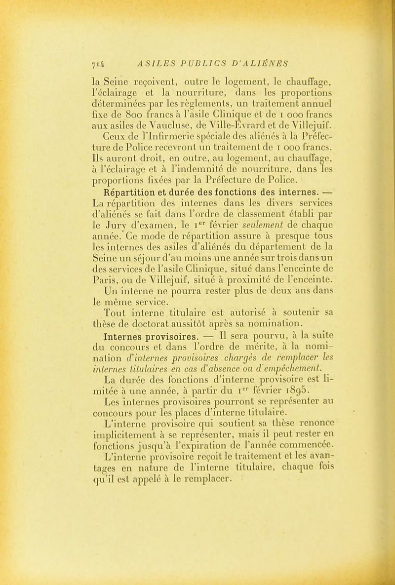 la Seine reçoivent, outre le logement, le cliaufTagc, l'éclairage et la nourriture, dans les proportions déterminées joar les règlements, un traitement annuel fixe de 800 Irancs à l'asile Clinique et de i 000 francs aux asiles de Vaucluse, de Yille-Evrard et de Villejuif. Ceux de l'Infirmerie spéciale des aliénés à la Préfec- ture de Police recevront un traitement de i 000 francs. Ils auront droit, en outre, au logement, au chauffage, à l'éclairage et à l'indemnité de nourriture, dans les proportions fixées par la Préfecture de Police. Répartition et durée des fonctions des internes. — La répartition des internes dans les divers services d'aliénés se fait dans l'ordre de classement établi par le Jury d'examen, le i* février seulement de chaque année. Ce mode de répartition assure à presque tous les internes des asiles d'aliénés du département de la Seine un séjour d'au moins une année sur trois dans un des services de l'asile Clinique, situé dans l'enceinte de Paris, ou de Villejuif, situé à proximité de l'enceinte. Un interne ne pourra rester plus de deux ans dans le même service. Tout interne titulaire est autorisé à soutenir sa thèse de doctorat aussitôt après sa nomination. Internes provisoires. — Il sera pourvu, à la suite du concours et dans l'ordre de mérite, à la nomi- nation d'internes provisoires chargés de remplacer les internes titulaires en cas d'absence ou d'empêchement. La durée des fonctions d'interne provisoire est li- mitée h une année, à partir du i*^' février iSgô. Les internes provisoires pourront se représenter au concours pour les places d'interne titulaire. L'interne provisoire qui soutient sa thèse renonce implicitement à se représenter, mais il peut rester en fonctions jusqu'à l'expiration de l'année commencée. L'interne provisoire reçoit le traitement et les avan- tages en nature de l'interne titulaire, chaque fois qu'il est appelé à le remplacer.