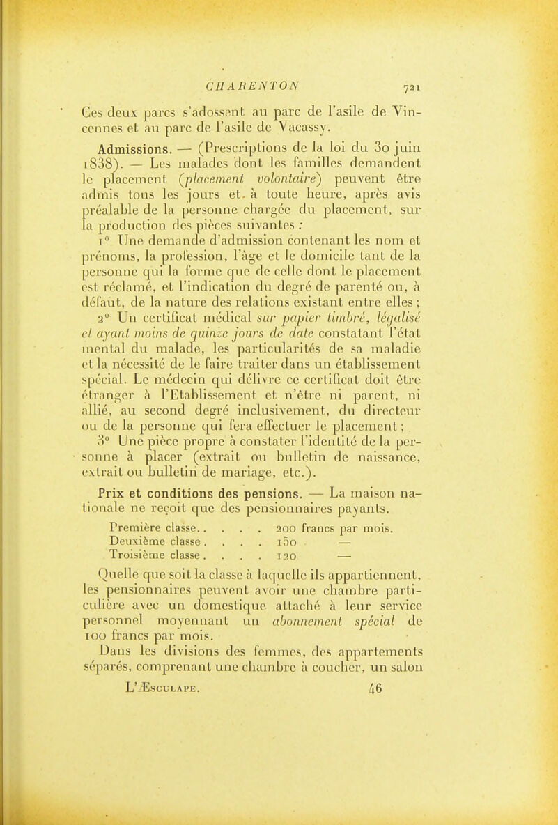721 Ces deux parcs s'adossent au parc de l'asile de Vin- cennes et au parc de l'asile de Vacassy. Admissions. — (Prescriptions de la loi du 3o juin i838). — Los malades dont les familles demandent le placement ^placement volontaire') peuvent être admis tous les jours et- à toute heure, après avis préalable de la personne chargée du placement, sur la production des pièces suivantes ; 1° Une demande d'admission contenant les nom et prénoms, la prol'ession, l'âge et le domicile tant de la personne qui la forme que de celle dont le placement est réclamé, et l'indication du degré de parenté ou, à défaut, de la nature des relations existant entre elles ; 2** Un certificat médical sur papier timbré, légalisé et ayant moins de quinze jours de date constatant l'état mental du malade, les particularités de sa maladie et la nécessité de le faire traiter dans un établissement spécial. Le médecin qui délivre ce certificat doit être étranger à l'Etablissement et n'être ni parent, ni allié, au second degré inclusivement, du directeur ou de la personne cjui fera effectuer le placement ; 3 Une pièce propre à constater l'identité de la per- sonne à placer (extrait ou bulletin de naissance, extrait ou bulletin de mariage, etc.). Prix et conditions des pensions. — La maison na- tionale ne reçoit que des pensionnaires payants. Première classe 200 francs par mois. Deuxième classe. . . . i5o — Troisième classe. . . . i30 — Quelle que soit la classe à laquelle ils appartiennent, les pensionnaires peuvent avoir une chambre parti- culière avec un domestique attaché à leur service personnel moyennant un abonnement spécial de 100 francs par mois. Dans les divisions des femmes, des appartements séparés, comprenant une chambre à coucher, un salon L'/EsCULAPE. 46