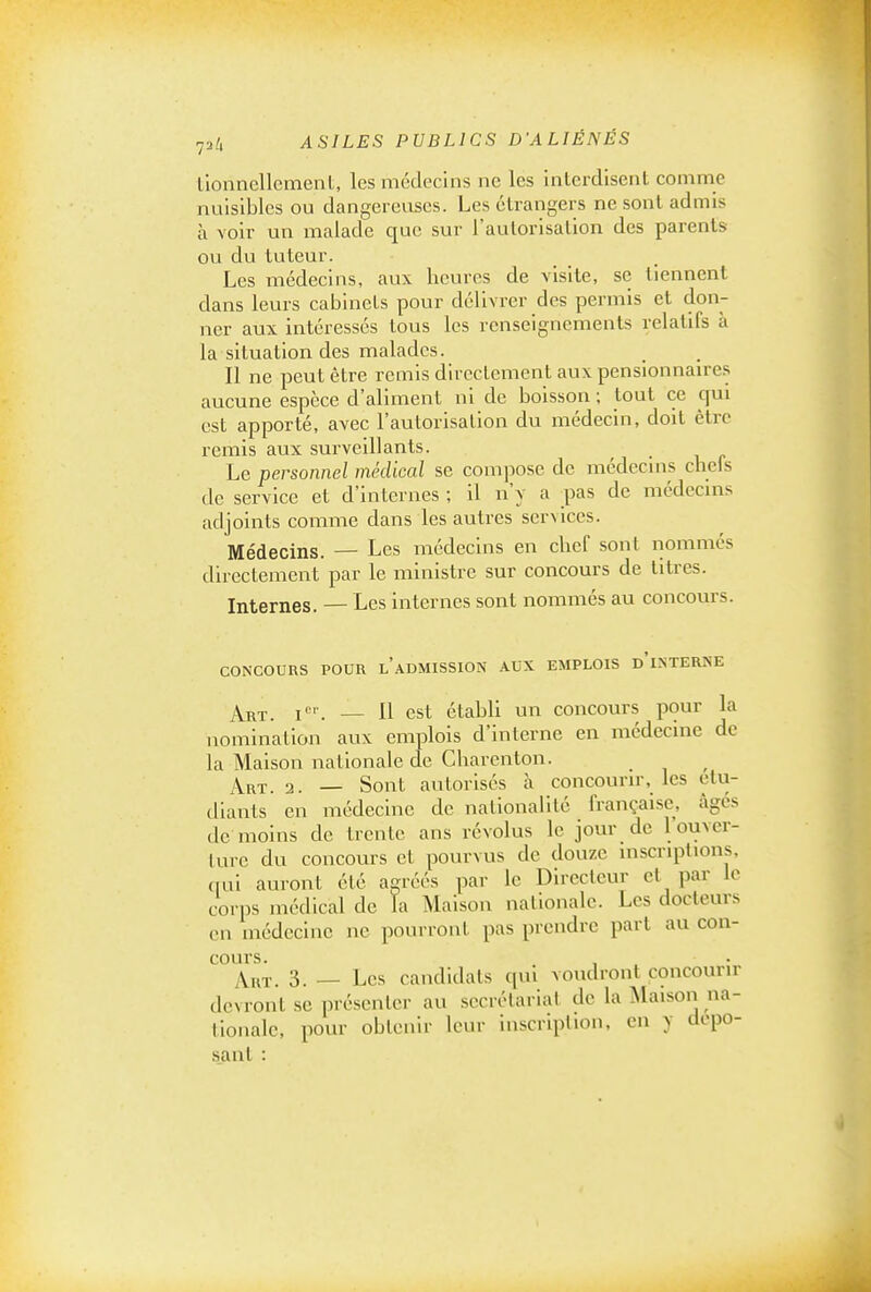 liounellemenl, les médecins ne les interdisent comme nuisibles ou dangereuses. Les étrangers ne sont admis à voir un malade que sur l'autorisation des parents ou du tuteur. Les médecins, aux heures de visite, se tiennent dans leurs cabinets pour délivrer des permis et don- ner aux intéressés tous les renseignements relatifs à la situation des malades. Il ne peut être remis directement auxpensionnau e.s aucune espèce d'aliment ni de boisson ; tout ce qui est apporté, avec l'autorisation du médecin, doit être remis aux surveillants. Le personnel médical se compose de médecms clieis de service et d'internes ; il n'y a pas de médecms adjoints comme dans les autres services. Médecins. — Les médecins en chef sont nommés directement par le ministre sur concours de titres. Internes. — Les internes sont nommés au concours. CONCOURS POUR l'aDMISSION AUX EMPLOIS d'iSTERNE A^ht. I. — Il est établi un concours pour la nomination aux emplois d'interne en médecine de la Maison nationale de Charenton. Art. 2. — Sont autorisés à concourir, les étu- diants en médecine de nationalité française, âges de moins de trente ans révolus le jovir de l'ouver- ture du concours et pourvus de douze inscriptions, qui auront été agréés par le Directeur et par le corps médical de la Maison nationale. Les docteurs en médecine ne pourront pas prendre part au con- cours. AnT. 3. — Les candidats rpil voudront concourir devront se présenter au secrétariat de la Maison na- tionale, pour obtenir leur inscription, en y dépo- sant :