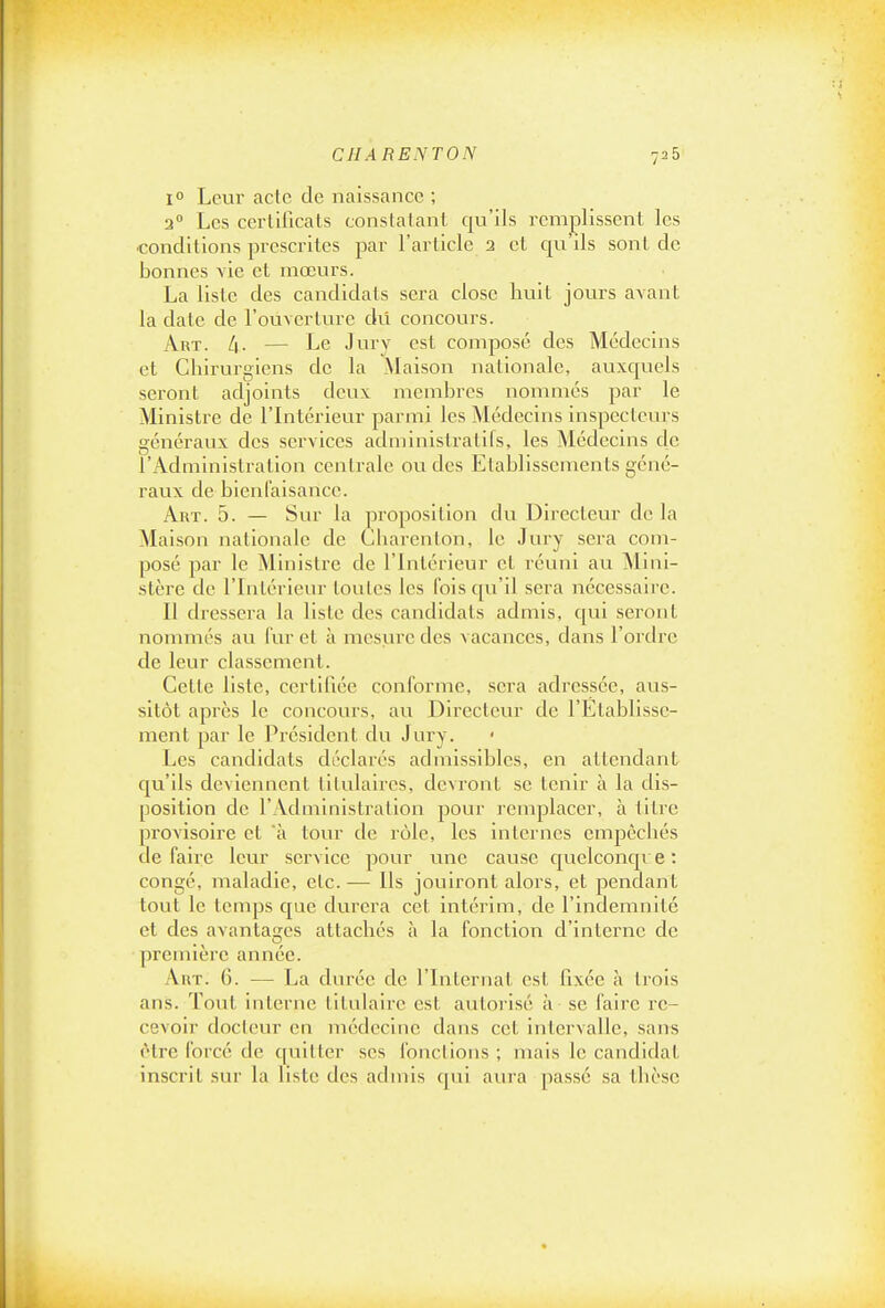 1° Leur acte de naissance ; 2° Les cerlilicats constatant qu'ils remplissent les conditions prescrites par l'article 2 et qu ils sont de bonnes vie et mœurs. La liste des candidats sera close huit jours avant la date de l'ouverture dû concours. Art. /[. — Le Jury est composé des Médecins et Cliirurgiens de la Maison nationale, auxcjuels seront adjoints deux membres nommés par le Ministre de l'Intérieur parmi les Médecins inspecteurs généraux des services administratifs, les Médecins de l'Administration centrale ou des Etablissements géné- raux de bienfaisance. Art. 5. — Sur la proposition du Directeur de la Maison nationale de Charenton, le Jury sera com- posé par le Ministre de l'Intérieur et réuni au Mini- stère de l'Intérieur tontes les fois qu'il sera nécessaire. Il dressera la liste des candidats admis, qui seront nommés au l'ur et à mesure des vacances, dans l'ordre de leur classement. Cette liste, certifiée conforme, sera adressée, aus- sitôt après le concours, au Directeur de l'Etablisse- ment par le Président du Jury. Les candidats déclarés admissibles, en attendant qu'ils deviennent titulaires, devront se tenir à la dis- position de l'Administration pour remplacer, à titre provisoire et à tour de rôle, les internes empêchés défaire leur service pour une cause c|uelconqve: congé, maladie, etc. — Ils jouiront alors, et pendant tout le temps c^ue durera cet intérim, de l'indemnité et des avantages attachés à la fonction d'interne de première année. Art. 6. — La durée de l'Internat est fixée à trois ans. Toiit interne titniairc est autorisé à se faire re- cevoir docteur en médecine dans cet intervalle, sans être l'orcé de quitter ses fonctions ; mais le candidat inscrit sur la liste des admis qui aura passé sa thèse