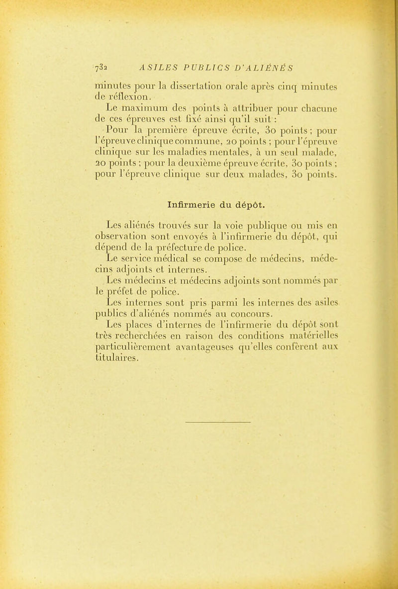 minutes pour la dissertation orale après cinq minutes de réflexion. Le maximum des points à attribuer pour chacune de ces épreuves est fixé ainsi qu'il suit : Pour la première épreuve écrite, 3o points ; pour l'épreuve clinique commune, 20 points ; pour l'épreuve clinique sur les maladies mentales, à un seul malade, 30 points ; pour la deuxième épreuve écrite, 3o points ; pour l'épreuA c clinique sur deux malades, 3o points. Infirmerie du dépôt. Les aliénés trouvés sur la voie publique ou mis en observation sont envoyés à l'infirmerie du dépôt, qui dépend de la préfecture de police. Le service médical se compose de médecins, méde- cins adjoints et internes. Les médecins et médecins adjoints sont nommés par le préfet de police. Les internes sont pris parmi les internes des asiles publics d'aliénés nommés au concours. Les places d'internes de l'infii-merie du dépôt sont très recherchées en raison des conditions matérielles particulièrement avantageuses qu'elles confèrent aux titvilaires.