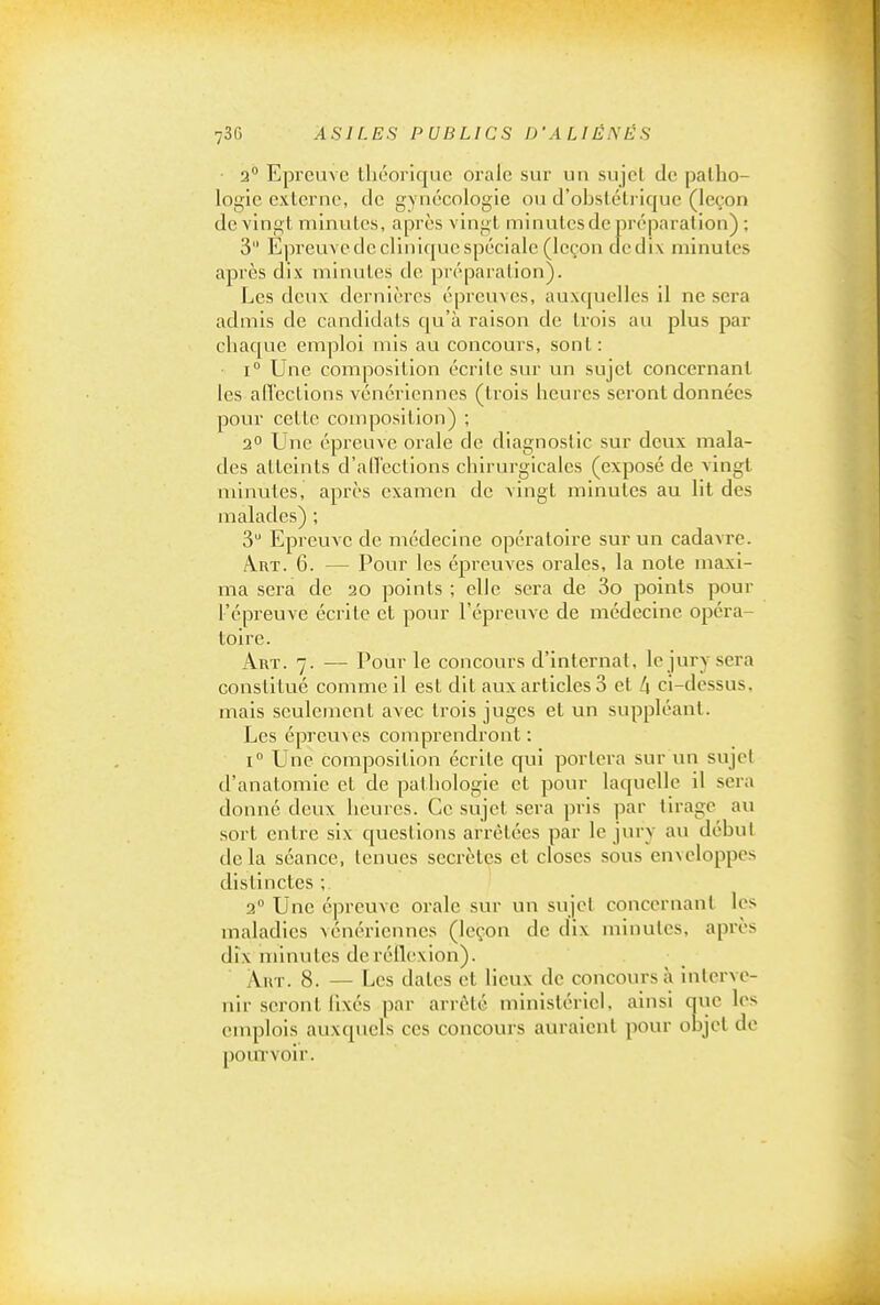 ■ 2° Epreuve théorique orale sur un sujet de patho- logie externe, de gynécologie ou d'ohstétrique (leçon de vingt minutes, après vingt minutes de préparation) ; 3 Epreuve de clinique spéciale (leçon de dix minutes après dix minutes de préparation). Les deux dernières épreuves, auxquelles il ne sera admis de candidats qu'à raison de trois au plus par chaque emploi mis au concours, sont: 1° Une composition écrite sur un sujet concernant les affections vénériennes (trois heures seront données pour celte composition) ; 2 Une épreuve orale de diagnostic sur deux mala- des atteints d'ad'ections chirurgicales (exposé de vingt minutes, après examen de vingt minutes au lit des malades) ; 3 Epreuve de médecine opératoire sur un cadavre. Art. 6. — Pour les épreuves orales, la note maxi- ma sera de 20 points ; elle sera de 3o points pour l'épreuve écrite et pour l'épreuve de médecine opéra- toire. Art. 7. — Pour le concours d'Internat, le jury sera constitué comme il est dit aux articles 3 et /| ci-dessus, mais seulement avec trois juges et un suppléant. Les épreuA es comprendront : 1° Une composition écrite qui portera sur un sujet d'anatomie et de pathologie et pour laquelle il sera donné deux heures. Ce sujet sera pris par tirage au sort entre six questions arrêtées par le jui-y au début delà séance, tenues secrètes et closes sous enxeloppes distinctes ; 2° Une épreuve orale sur un sujet concernant les maladies vénériennes (leçon de dix minutes, après dix minutes de réilexion). Art. 8. — Les dates et lieux de concours à interve- nir seront fixés par arrêté ministériel, ainsi auc les emplois auxquels ces concours auraient pour objet de pourvoir.