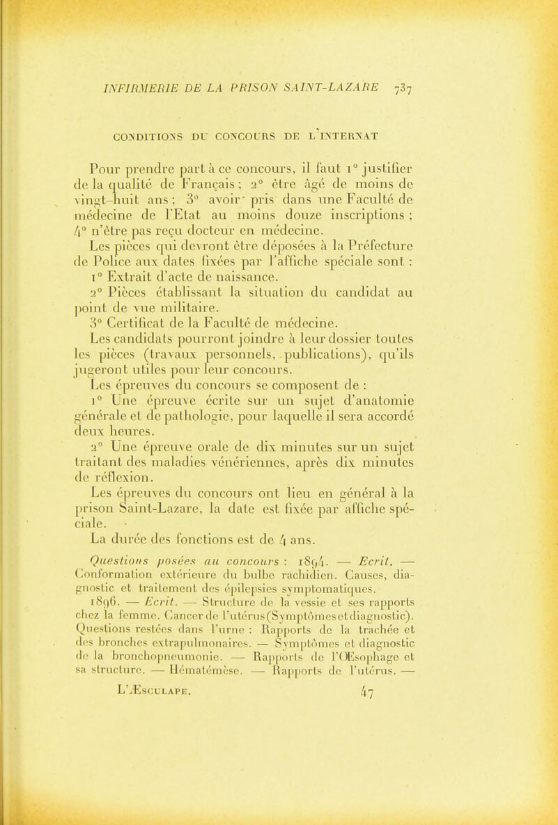 CO>DITIO>S DU CO'COLRS DE l'i^TERA'AT Pour prendre part à ce concours, il faut i justifier de la qualité de Français; 2° être âgé de moins de ^ingt-huit ans; 3 avoir'pris dans une Faculté de médecine de l'Etat au moins douze inscriptions ; 4 n'être pas reçu docteur en médecine. Les pièces qui devront être déposées à la Préfecture de Police aux dates fixées par l'affiche spéciale sont : 1° Extrait d'acte de naissance. 3° Pièces établissant la situation du candidat au point de vue militaire. 3° Certificat de la Faculté de médecine. Les candidats pourront joindre à leur dossier toutes les pièces (travaux personnels, publications), qu'ils jugeront utiles pour leur concours. Les épreuves du concours se composent de : 1° Une épreuve écrite sur un sujet d'anatomie générale et de pathologie, pour laquelle il sera accordé deux heures. a Une épreuve orale de dix minutes sur un sujet traitant des maladies vénériennes, après dix minutes de réflexion. Les épreuves du concours ont lieu en général à la prison Saint-Lazare, la date est fixée par affiche spé- ciale. La durée des fonctions est de l\ ans. Questions posées au concours : — Ecrit. — Conformalion extérieure cki bulbe rachidien. Cavises, dia- gnostic et trailement des cpilepsics symptomatiqucs. i8ç)6. — Ecrit. — Struclurc de la vessie et ses rapports chez la femme. Cancordc rutérus(Sympt(jmesctdiagnoslic). Questions restées dans l'urne : Rapports de la trachée et des bronciics extrapulnionaires. — Symptômes et diagnostic de la bronchopncumonio. — Rap[iorls de l'OEsophage et sa structure. — Hématémèse. — Rapports de l'utérus. —■ L'/EscuLAPE. 47