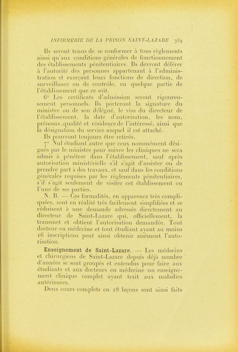 Ils seront tenus de se conformer à tous règlements ainsi qu'aux conditions générales de fonctionnement des élablissements pénitentiaires. Ils devront déférer à l'autorilé des personnes appartenant à l'adminis- Iralion et exerçant leurs fonctions de dii'eclion, de surveillance ou de contrôle, en cjuelcjue partie de rétablissement que ce soit. 6 Les ceililicats d'admission seront rigoureu- sement personnels. Ils porteront la signature du ministre ou de son délégué, le visa du directeur de rétablissement, la date d'autorisation, les nom, prénoms .qualité el résidence de l'intéressé, ainsi que la désignation du service auquel il est attaché. Ils pourront toujours être retirés. 7 Nul étudiant autre C|ue ceux nommément dési- gnés par le ministre pour suivre les cliniques ne sera admis à pénétrer dans l'établissement, sauf après autorisation ministérielle s'il s'agit d'assister ou de prendre part à des travaux, et sauf dans les conditions générales requises par les règlements pénitentiaires, s'il s'agit seulement de visiter cet établissement ou l'une de ses parties. N. B. — Ces formalités, en apparence très compli- quées, sont en réalité très facilement simpliliées et se réduisent à une demande adressée directement au directeur de Saint-Lazare qui, olTiciellemcnt, la transmet et obtient l'autorisation demandée. Tout docteur en médecine et tout étudiant ayant au moins 16 inscriptions peut ainsi obtenir aisément l'auto- risation. Enseignement de Saint-Lazare. — Les médecins et chirurgiens de Saint-Lazare depuis déjà nombre d'années se sont groupés et entendus pour faire aux étudiants et aux docteurs en médecine un enseigne- ment clinique complet ayant Irait aux maladies antérieures. Deux cours complets en 18 leçons sont ainsi faits