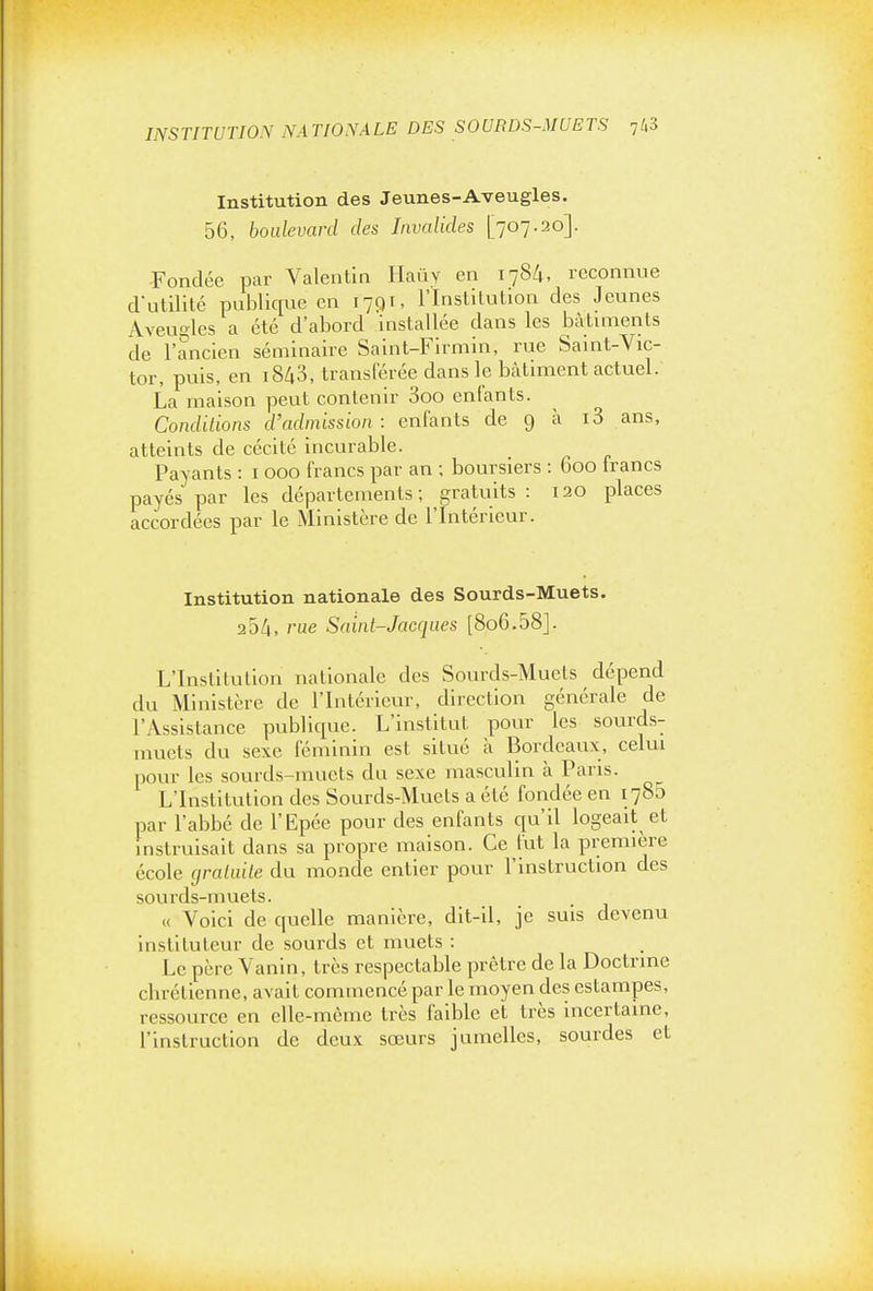 INSTITUTION NATIONALE DES SOURDS-MUETS -jh'i Institution des Jeunes-Aveugles. 56, boulevard des Invalides [707.20]. -Fondée par Valentin Haûy en 1784, reconnue dutilité publique en I7qi, l'Institution des Jeunes Aveugles a été d'abord installée dans les bàtmients de l'ancien séminaire Saint-Firmin, rue Saint-Vic- tor, puis, en i843, transférée dans le bâtiment actuel. La maison peut contenir 3oo entants. Conditions d'admission : enfants de 9 à i3 ans, atteints de cécité incurable. Payants : i 000 francs par an ; boursiers : 600 Irancs payés par les départements; gratuits : 120 places accordées par le Ministère de l'Intérieur. Institution nationale des Sourds-Muets. 254, rue Saint-Jacques [806.58j. L'Institution nationale des Sourds-Muets dépend du Ministère de l'Intérieur, direction générale de l'Assistance publique. L'institut pour les sourds- nmets du sexe féminin est situé à Bordeaux, celui pour les sourds-muets du sexe masculin à Pans. L'Institution des Sourds-Muets a été fondée en 1785 par l'abbé de l'Epée pour des enfants cpi'il logeait et instruisait dans sa propre maison. Ce l'ut la première école gratuite du monde entier pour l'instruction des sourds-muets. « Voici de quelle manière, dit-il, je suis devenu instituteur de sourds et muets : Le père Vanin, très respectable prêtre de la Doctrine chrétienne, avait commencé par le moyen des estampes, ressource en elle-même très faible et très incertaine, l'instruction de deux sœurs jumelles, sourdes et