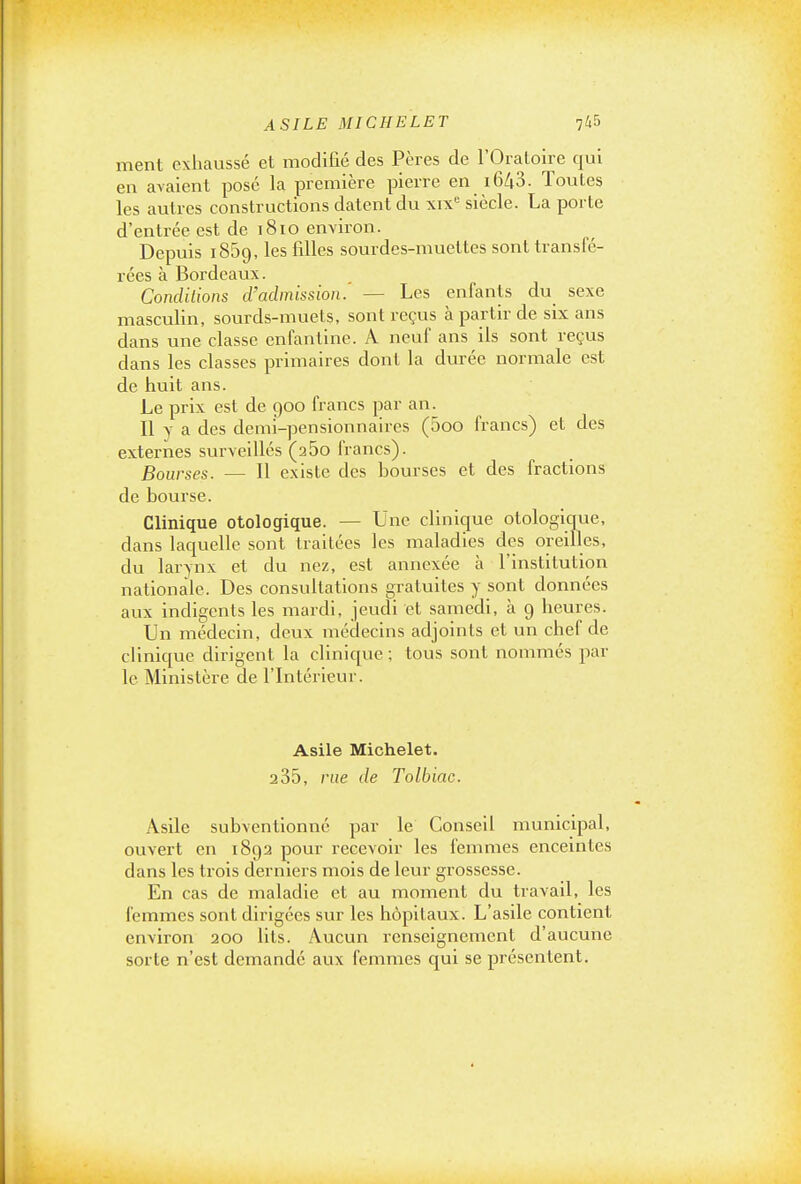 ment exliaussé et modifié des Pères de l'Oratoire qui en avaient posé la première pierre en 1643. Toutes les autres constructions datent du xix'^ siècle. La porte d'entrée est de 1810 environ. Depuis 1859, les filles sourdes-muettes sont transfé- rées à Bordeaux. Condilions d'admission. — Les enfants du_ sexe masculin, sourds-muets, sont reçus à partir de six ans dans une classe enfantine. A neuf ans ils sont reçus dans les classes primaires dont la durée normale est de huit ans. Le prix est de 900 francs par an. Il y a des demi-pensionnaires (5oo francs) et des externes surveillés (260 francs). Bourses. — Il existe des bourses et des fractions de bourse. Clinique otologique. — Une cliniciue otologique, dans laquelle sont traitées les maladies des oreilles, du larynx et du nez, est annexée à l'institution nationale. Des consultations gratuites y sont données aux indigents les mardi, jeudi et samedi, à 9 heures. Un médecin, deux médecins adjoints et un chef de clinique dirigent la clinique; tous sont nommés par le Ministère de l'Intérieur. Asile Michelet. 2 35, nie de Tolbiac. Asile subventionné par le Conseil municipal, ouvert en 1892 pour recevoir les femmes enceintes dans les trois derniers mois de leur grossesse. En cas de maladie et au moment du travail, les femmes sont dirigées sur les hôpitaux. L'asile contient environ 200 lits. Aucun renseignement d'aucune sorte n'est demandé aux femmes qui se présentent.