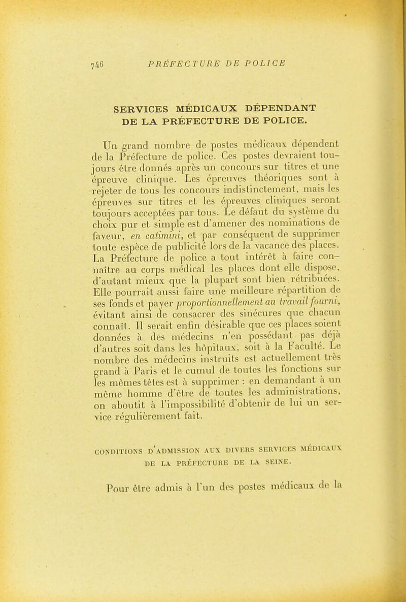 SERVICES MÉDICAUX DÉPENDANT DE LA PRÉFECTURE DE POLICE. Un grand nombre de postes médicaux dépendent de la Préfecture de police. Ces postes devraient tou- jours être donnés après un concours sur titres et une épreuve clinique. Les épreuves théoriques sont à rejeter de tous les concours indistinctement, mais les épreuves sur titres et les épreuves cliniques^ seront toujours acceptées par tous. Le défaut du système du choix pur et simple est d'amener des nominations de faveur, en catimini, et par conséquent de supprimer toute espèce de publicité lors de la vacance des places. La Préfecture de police a tout intérêt à faire con- naître au corps médical les places dont elle dispose, d'autant mieux que la plupart sont bien rétribuées. Elle pourrait aussi faire une meilleure répartition de ses fonds et payer proporlionnellenient au travail fourni, évitant ainsi de consacrer des sinécures que chacun connaît. Il serait enfin désirable que ces places soient données à des médecins n'en possédant^ pas déjà d'autres soit dans les hôpitaux, soit à la Faculté. Le nombre des médecins instruits est actuellement très grand à Paris et le cumul de toutes les fonctions sur les mêmes têtes est à supprimer : en demandant à un même homme d'être de toutes les administrations, on aboutit à l'impossibilité d'obtenir de lui un ser- vice régulièrement fait. coNDrrioNS d'admission aux divers services médicaux DE LA PRÉFECTURE DE LA SEINE. Pour être admis à l'un des postes médicaux de