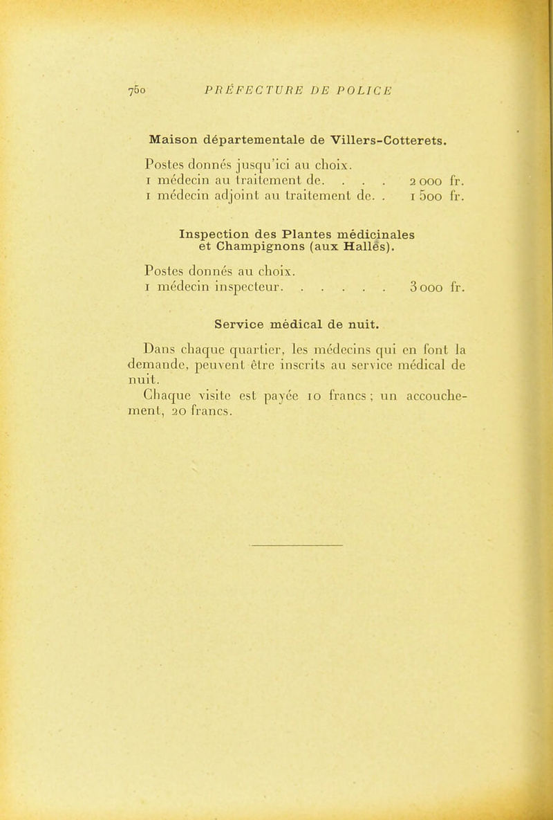 Maison départementale de Villers-Cotterets. Postes donnés jusqu'ici au choix. I médecin au trailemenl de. . . . 2000 fr. I médecin adjoint au traitement de. . i 5oo fr. Inspection des Plantes médicinales et Champignons (aux Hallés). Postes donnés au choix. I médecin inspecteur 3 000 fr. Service médical de nuit. Dans chacjue cjuartier, les médecins qui en font la demande, peuvent être inscrits au service médical de nuit. Chacjue visite est payée 10 francs; un accouche- ment, 20 francs.
