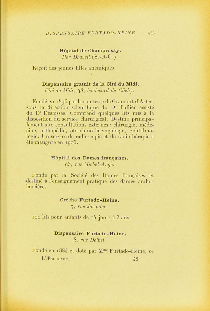 DISPENSAIRE FURTADO-HEINE fo3 Hôpital de Champrosay. Par Draveil (S.-et-O.). Reçoit des jeunes filles anémiques. Dispensaire gratuit de la Cité du Midi. Cité du Midi, 48, boulevard de Clichy. Fondé en 1896 par la comtesse de Graniont d'Aster, «ous la direction scientifique du D'' Tuffier assisté du D^ Desfosses. Comprend quelques lits mis à la disposition du service chirurgical. Destiné principa- lement aux consultations externes : chirurgie, méde- cine, orthopédie, oto-rhino-laryngologie, ophtalmo- logie. Un service de radioscopie et de radiothérapie a ■été inauguré en igoS. Hôpital des Dames françaises. 98, rue Michel-Ange. Fondé par la Société des Dames françaises et •destiné à l'enseignement pratique des dames ambu- lancières. Crèche Furtado-Heine. 7, rue Jacquier. 100 lits pour enfants de i5 jours à 3 ans. Dispensaire Furtado-Heine» 8, rue Delbel. Fondé en i884 et doté par M= Furtado-Heine, ce L'iEsCULAPE. 48