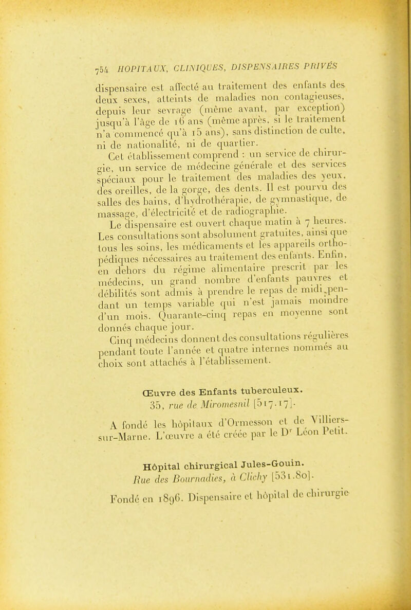 dispensaire est alToclc au trallcment des enfants des deux sexes, alleints de maladies non contagieuses, depuis leur sevrage (même avant, par exception) iusqu'à l'âge de i6 ans (même après, si le traitement n'a commencé qu'à i5 ans), sans distinction de culte, ni de nationalité, ni de quartier. Cet établissement comprend : un service de chirur- o-le, un service de médecine générale et des services spéciaux pour le traitement des maladies des yeux, des oreilles, de la gorge, des dents. 11 est pourvu des salles des bains, d'hydrolbcraple, de gymnastique, de massage, d'électricité et de radiographie. Le dispensaire est ouvert chaque matin h 7 heures. Les consultations sont absolument gratuites, ainsi que tous les soins, les médicaments et les appareils ortho- pédiques nécessaires au traitement des enlants. Lnhn, en dehors du régime alimentaire prescrit par les médecins, un grand nombre d'enfants pauvres et débilités sont admis à prendre le repas de midi ^pen- dant un temps variable qui n'est jamais moindre d'un mois. Quarante-cinq repas en moyenne sont donnés chaque jour. Cinq médecins donnent des consultations régulières pendant toute l'année et quatre internes nommes au choix sont attachés à l'établissement. Œuvre des Enfants tuberculeux. 35, rue de Miromesnil [517.171- A fondé les hôpitaux d'Ormcsson cl de Villicrs- sur-Marne. L'œuvre a été créée par le D' Léon l'etil. Hôpital chirurgical Jules-Gouin. Rue des Boiirnadies, à CJicby [53i.So]. Fondé en 189G. Dispensaire et hôpital de chirurgio