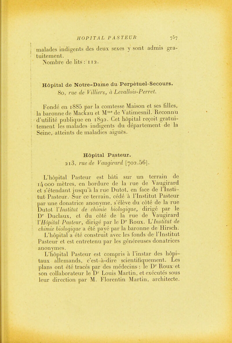 malades indigents des deux sexes y sont admis gra- tuitement. Nombre de lits : 112. Hôpital de Notre-Daine du Perpétuel-Secours. 80, rue de Villiers, à Levallois-Perret. Fondé en i885 par la comtesse Maison et ses filles, la baronne de Mackau et M' de Vatimesnil. Reconnu d'utilité publique en 1892. Cet hôpital reçoit gratui- tement les malades indigents du département de la Seine, atteints de maladies aiguës. Hôpital Pasteur. 2i3, me de Vamjirard [702.66]. L'hôpital Pasteur est bâti sur un terrain de i/jooo mètres, en bordure de la rue de Vaugirard et s'étendant jusqu'à la rue Dutot, en face de l'Insti- tut Pasteur. Sur ce terrain, cédé à l'Institut Pasteur par une donatrice anonyme, s'élève du côté de la rue Dutot Vlnsliiiit de chimie biologique, dirigé par le D Duclaux, et du côté de la rue de Vaugirard YHôpilal Pasteur, dirigé par le D' Roux. L'Inslitat de chimie biologique a été payé par la baronne de Hirsch. L'hôpital a été construit avec les fonds de l'Institut Pasteur et est entretenu par les généreuses donatrices anonymes. L'hôpital Pasteur est compris à l'instar des hôpi- taux allemands, c'est-à-dire scientifiquement. Les plans ont été tracés par des médecins : le D Roux et son collaborateur le D'' Louis Martin, et exécutés sous leur direction par M. Florentin Martin, architecte.