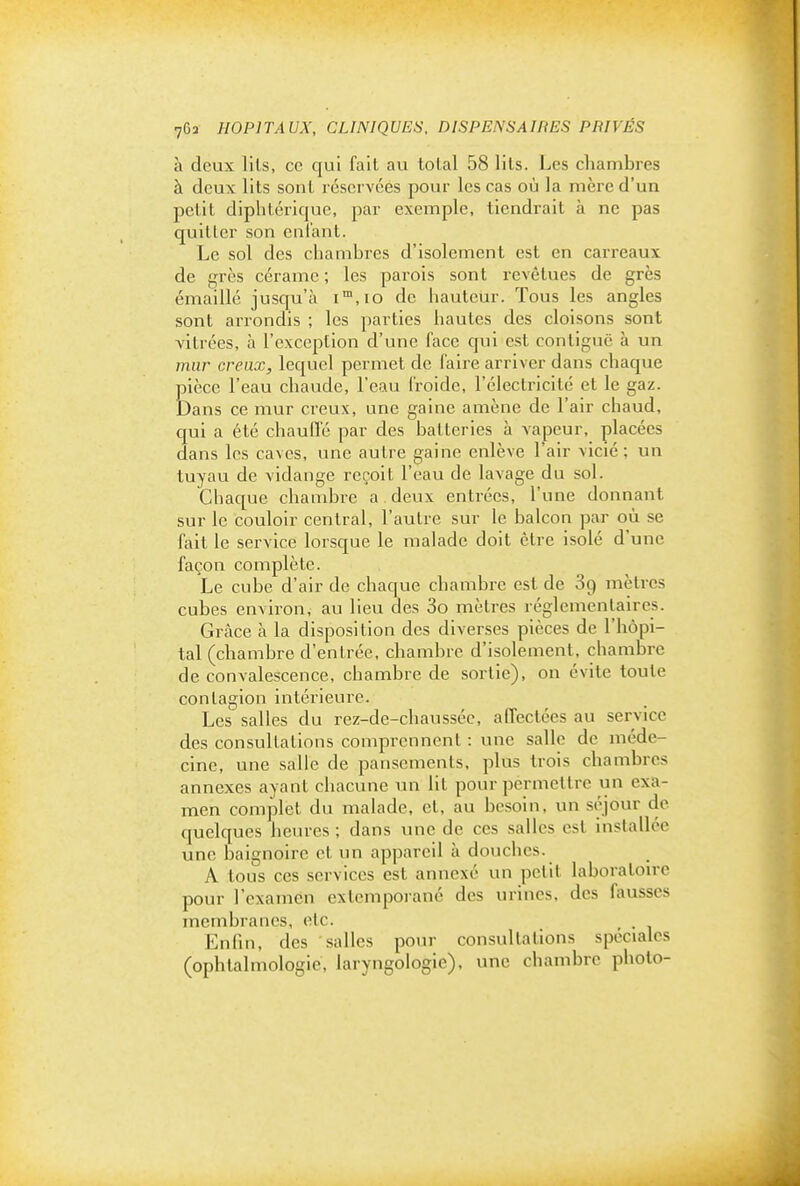 a deux lils, ce qui fait au lolal 58 lits. Les chambres à deux lits sont réservées pour les cas où la mère d'un petit diphtérique, par exemple, tiendrait à ne pas quitter son enfant. Le sol des chambres d'isolement est en carreaux de grès cérame ; les parois sont revêtues de grès émaillé jusqu'à i™,io de hauteur. Tous les angles sont arrondis ; les parties hautes des cloisons sont vitrées, à l'exception d'une face qui est contiguë à un mur creux, lequel permet de faire arriver dans chaque pièce l'eau chaude, l'eau froide, l'électricité et le gaz. Dans ce mur creux, une gaine amène de l'air cbaud, qui a été chauffé par des batteries à vapeur, placées dans les caves, une autre gaine enlève l'air vicié; un tuyau de vidange reçoit l'eau de lavage du sol. Chaque chambre a deux entrées, l'une donnant sur le couloir central, l'autre sur le balcon par où se fait le service lorsque le malade doit être isolé d'une façon complète. Le cube d'air de chaque chambre est de 89 mètres cubes environ, au lieu des 3o mètres réglementaires. Grâce à la disposition des diverses pièces de l'hôpi- tal (chambre d'entrée, chambre d'isolement, chambre de convalescence, chambre de sortie), on évite toute contagion intérieure. Les' salles du rez-de-chaussée, affectées au service des consultations comprennent : une salle de méde- cine, une salle de pansements, plus trois chambres annexes ayant chacune un lit pour permettre un exa- men complet du malade, et, au besoin, un séjour de quelques heures ; dans une de ces salles est installée une baignoire cl un appareil à douches. A tous ces services est annexé un petit laboratoire pour l'examen extcmporané des urines, des fausses membranes, etc. _ . Enfin, des salles pour consultations spéciales (ophtalmologie, laryngologie), une chambre photo-