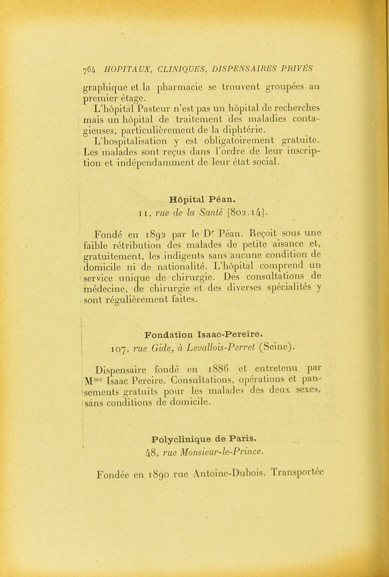 graphique et la pharmacie se trouvent groupées au premier étage. L'hôpital Pasteur n'est pas un hôpital de recherches mais un hôpital de traitement des maladies conta- gieuses, particulièrement de la diphtérie. L'hospitalisation y est obligatoirement gratuite. Les malades sont reçus dans l'ordre de leur inscrip- tion et indépendamment de leur état social. Hôpital Péan. II, rue de la Sanlé [Soa.ih]- Fondé en 1892 par le D Péan. Reçoit sous une faible rétribution des malades de petite aisance et, gratuitement, les indigents sans aucune condition de domicile ni de nationalité. L'hôpital comprend un service unique de chirurgie. Des consultations^ de médecine, de chirurgie et des diverses spécialités y sont régulièrement faites. '1 i Fondation Isaac-Pereire. ' 107, rue Gide, à Levallois-Perrel (Seine). Dispensaire fondé en 1886 et entretenu par M= Isaac Perelre. Consultations, opérations et pan- sements gratuits pour les malades des deux, sexes, sans conditions de domicile. Polyclinique de Paris. 48, rue Monsieur-le-Prince. Fondée en 1890 rue Antoine-Dubois. Transportée