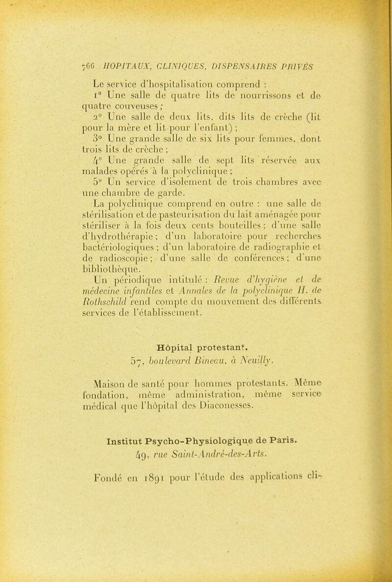 Le service d'hospilalisalion comprend : 1° Une salle de quatre lils de nourrissons et do quatre couveuses ; 2° Une salle de deux lils, dits lils de crèclie (lit pour la mère et lit pour l'enlanl) ; 3° Une grande salle de six lils pour femmes, dont trois lils de crèche ; 4° Une grande salle de sept lils réservée aux malades opérés à la polyclinicjue ; 5 Un service d'isolement de trois chambres avec une chambre de garde. La polyclinique comprend en outre : une salle de stérilisation et de pasteurisation du lait aménagée pour stériliser à la fois deux cents bouteilles; d'une salle d'hydrothérapie ; d'un laboratoire pour recherches, bactériologic|ues ; d'un laboratoire de radiographie et de radioscopie ; d'une salle de conférences ; d'une bibliothècpie. Un périodique intitulé : Revue d'hygiène el de médecine infantiles et Annales de la polyciinifjue II. de Rolhschild rend compte du mouvement des diU'érenls. services de l'établissement. Hôpital protestant. 57, boulevard Bineaa, à Ncuilly. Maison de santé pour hommes protestants. Même fondation, même administration, même service médical que l'hôpital des Diaconesses. Institut Psycho-Physiologique de Paris. rue Sainl-André-des-Arts. Fondé en 1891 pour l'élude des applications cli-