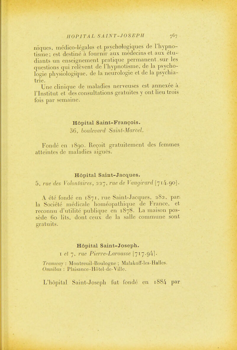 niques, médico-légales et psychologiques de l'hypno- tisme; est destiné à fournir aux médecins et aux étu- diants un enseignement pratique permanent sur les questions qui relèvent de l'hypnotisme, de la psycho- logie physiologique, de la neurologie et de la psychia- trie. Une clinique de maladies nerveuses est annexée à l'Institut et des consultations gratuites y ont lieu trois fois par semaine. Hôpital Saint-François. 36, boulevard Saint-Marcel. Fondé en 1890. Reçoit gratuitement des femmes atteintes de maladies aiguës. Hôpital Saint-Jacques. 5, rue des Volontaires, 227, rue de Vaurjirard [']ik-go]. A été fondé en 1871, rue Saint-Jacques, 282, par. la Société médicale homéopathique de France, et reconnu d'utilité publique en 1878. La maison pos- sède 60 lits, dont ceux de la salle commune sont gratuits. Hôpital Saint-Joseph. i et j, rue Pierre-Larousse [717.94]• Tramway : Montreuil-Boulognc ; MalakolT-les-Halles. Omnibus : Plaisance-Hùlel-dc-Ville. L'iiùpilal Saint-Joseph fut fondé en i884 par