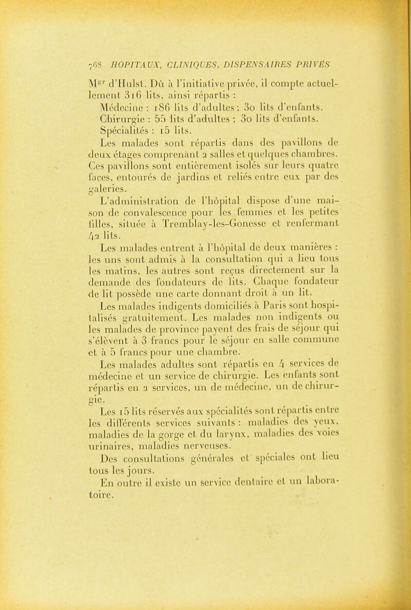 ]\[Bi- d'Hulst. Dû à l'initiative privée, il compte actuel- lement 3i6 lits, ainsi repartis : Médecine: i86 lits d'adultes; 3o lits d'enfants. Chirurgie : 55 lits d'adultes ; 3o lits d'enfants. Spécialités : i5 lits. Les malades sont répartis dans des pavillons de deux étages comprenant 2 salles et quelques chambres. Ces pavillons sont entièrement isolés sur leurs quatre faces, entourés de jardins et reliés entre eux par des galeries. L'administration de l'hôpital dispose d'une mai- son de convalescence pour les femmes et les petites llUes, située à Tremblay-les-Gonesse et renfermant 42 lits. Les malades entrent à l'hôpital de deux manières : les uns sont admis à la consultation c[ui a lieu tous les matins, les autres sont reçus directement sur la demande des fondateurs de lits. Chaque fondateur de lit possède une carte donnant droit à un lit. Les malades indigents domiciliés à Paris sont hospi- talisés gratuitement. Les malades non indigents ou les malades de province payent des frais de séjour qui s'élèvent à 3 francs pour le séjour en salle commune et à 5 francs pour une chambre. Les malades adultes sont répartis en 4 services de médecine et un service de chirurgie. Les enfants sont répartis en 2 services, un de médecine, un de chirur- gie- Les 15 lits réserves aux spécialités sont répartis entre les dlITércnts services suivants : maladies des veux, maladies de la gorge et du larynx, maladies des voies urinaircs, maladies nerveuses. Des consnllations générales et spéciales ont heu tous les jours. En outre il existe un service dentaire et un labora- toire.