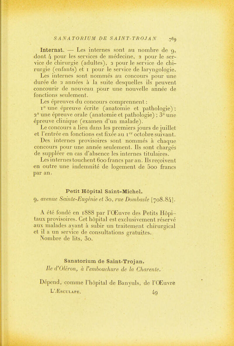 SANATORIUM DE SAINT-TROJAN 7O9 Internat. — Les internes sont au nombre de 9, dont 4 pour les services de médecine, 2 pour le ser- vice de chirurgie (adultes), 3 pour le service de chi- rurgie (enfants) et i pour le service de laryngologie. Les internes sont nommés au concours pour une durée de 2 années à la suite desquelles ils peuvent concourir de nouveau pour une nouvelle année de fonctions seulement. Les épreuves du concours comprennent : 1° une épreuve écrite (anatomie et pathologie) ; 2° une épreuve orale (anatomie et pathologie) ; 3° une épreuve clinique (examen d'un malade). Le concours a lieu dans les premiers jours de juillet et l'entrée en fonctions est fixée au 1 octobre suivant. Des internes provisoires sont nommés à chaque concours pour une année seulement. Ils sont chargés de suppléer en cas d'absence les internes titulaires. Les internes touchent 600 francs par an. Ils reçoivent en outre une indemnité de logement de 5oo francs par an. Petit Hôpital Saint-Michel. 9, avenue Sainte-Eugénie et 3o, rue Dombasle [708.84]- A été fondé en 1888 par l'Œuvre des Petits Hôpi- taux provisoires. Cet hôpital est exclusivement réservé aux malades ayant à subir un traitement chirurgical et il a un service de consultations gratuites. Nombre de lits, 3o. Sanatorium de Saint-Trojan. Ile d'Oléron, à l'embouchure de la Charente. Dépend, comme l'hôpital de Banyuls, de l'OEuvre L'-zEscuLAPE. 4g