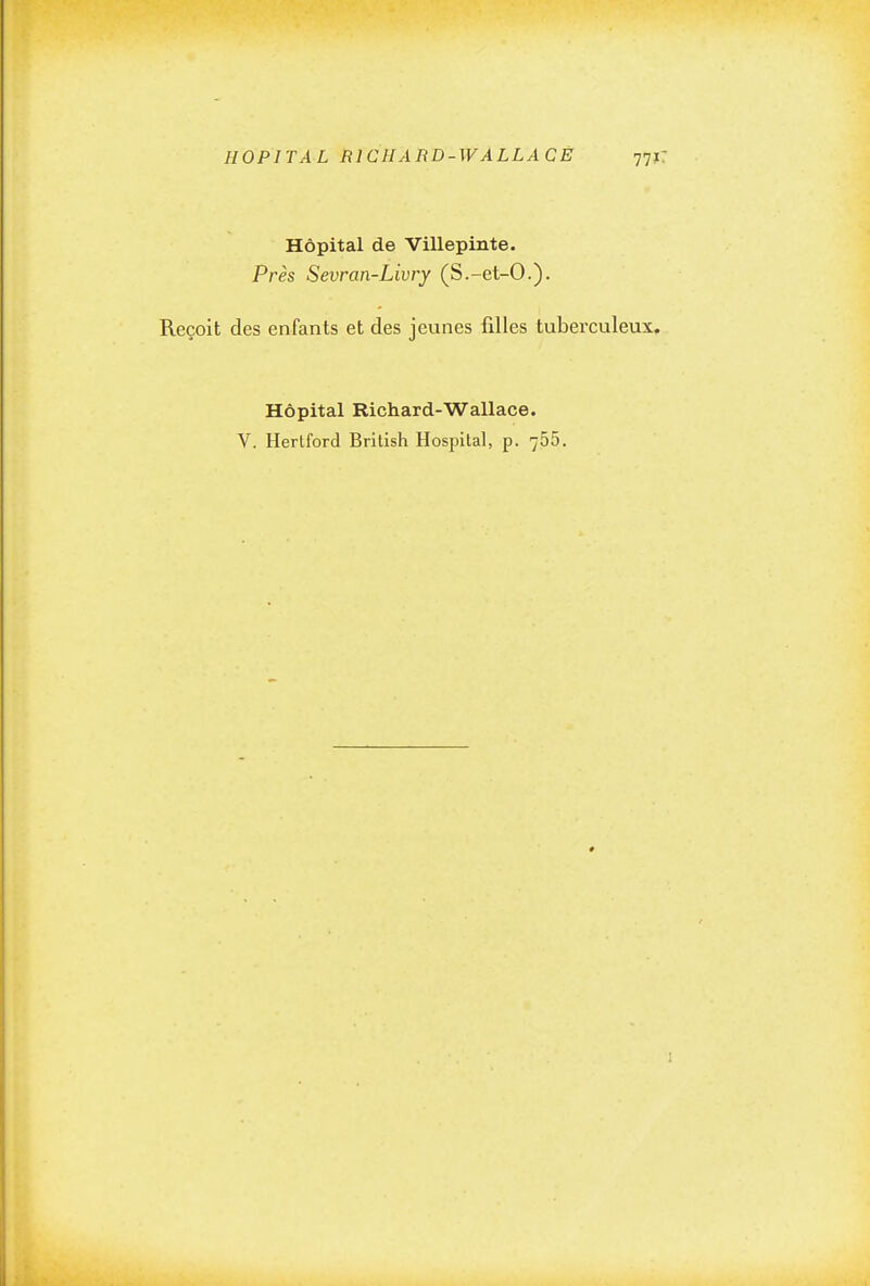 HOPITAL RICHARD-WALLACE 77 Hôpital de Villepinte. Près Sevran-Livry (S.-et-O.). Reçoit des enfants et des jeunes filles tuberculeux Hôpital Richard-Wallace. V. Herlford British Hospilal, p. 755.