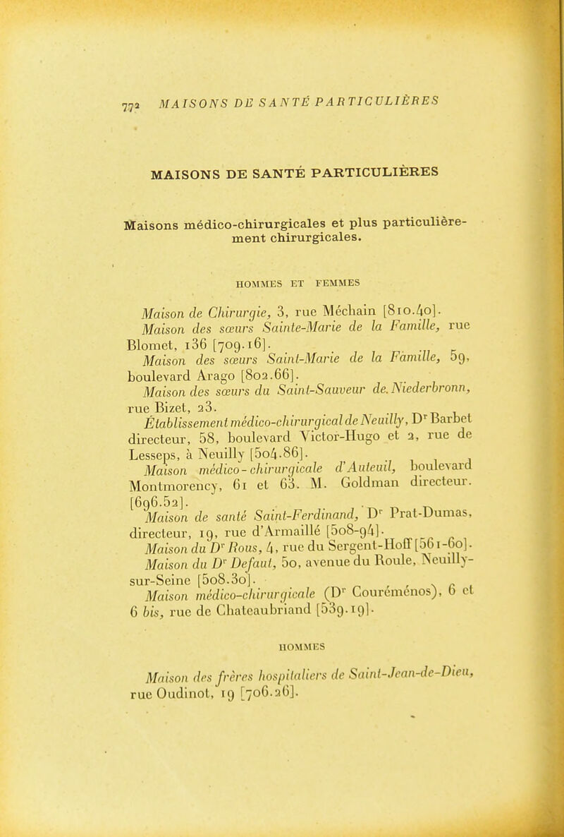 MAISONS DE SANTÉ PARTICULIÈRES Maisons médico-chirurgicales et plus particulière- ment chirurgicales. HOMMES ET FEMMES Maison de Chirurgie, 3, rue Méchain [8io.4o]. Maison des sœurs Sainte-Marie de la Famille, rue Blomet, i36 [709.16]. Maison des sœurs Sainl-Mane de la Famille, bg, boulevard Arago [802.66]. Maison des sœurs du Saint-Sauveur de.Niederhronn, rue Bizet, aS. t-, d u Établissement médico-chirurgical de Neuilly, D- Barbet directeur, 58, boulevard Victor-Hugo et 2, rue de Lesseps, à Neuilly [5o4.86]. Maison médico-chirurgicale d'Auleinl, boulevard Montmorency, 61 et 65. M. Goldman directeur. [6q6.52]. ■ ^ t. Maison de santé Saint-Ferdinand, D' Prat-Dumas, directeur, 19, rue d'Armaillé [ôoS-g^]- „ ^ , Maison du D' Rous, ly, rue du Sergent-Hoff[o6i-6o]. Maison du D'Défaut, 5o, avenue du Roule, Neuilly- sur-Seine [5o8.3o]. r r \ r , Maison médico-chirurgicale (D- Couremenos), b cl 6 bis, rue de Chateaubriand [ôSg.ig]. HOMMES Maison des frères hospitaliers de Sainl-Jcan-de-Dieu, rueOudinot, 19 [706.26].