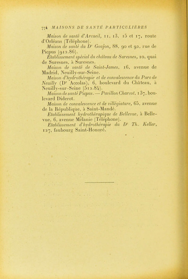 Maison de santé d'Arcaeil, ii, i3, i5 et 17, route d'Orléans [Téléphone]. Maison de santé du D'' Goujon, 88, 90 et 92, rue de Picpus [912.86]. Établissement spécial du château de Suresnes, 10, quai de Suresnes, à Suresnes. Maison de santé de Saint-James, 16, avenue de IMadrid, Neuilly-sur-Seine. Maison d'hydrothérapie et de convalescence du Parc de Neuilly (D' Accolas), 6, boulevard du Château, à Neuilly-sur-Seine [513.84]• Maison de santé Picpus. — Pavillon Charcot, 187, bou- levard Diderot. Maison de convalescence et de villégiature, 65, avenue de la République, à Saint-Mandé. Etablissement hydrolhérapique de Bellevue, à Belle- vue, 6, avenue Mélanie [Téléphone]. Etablissement dhydrothérapie du D' Th. Keller, 127, faubourg Saint-Honoré.