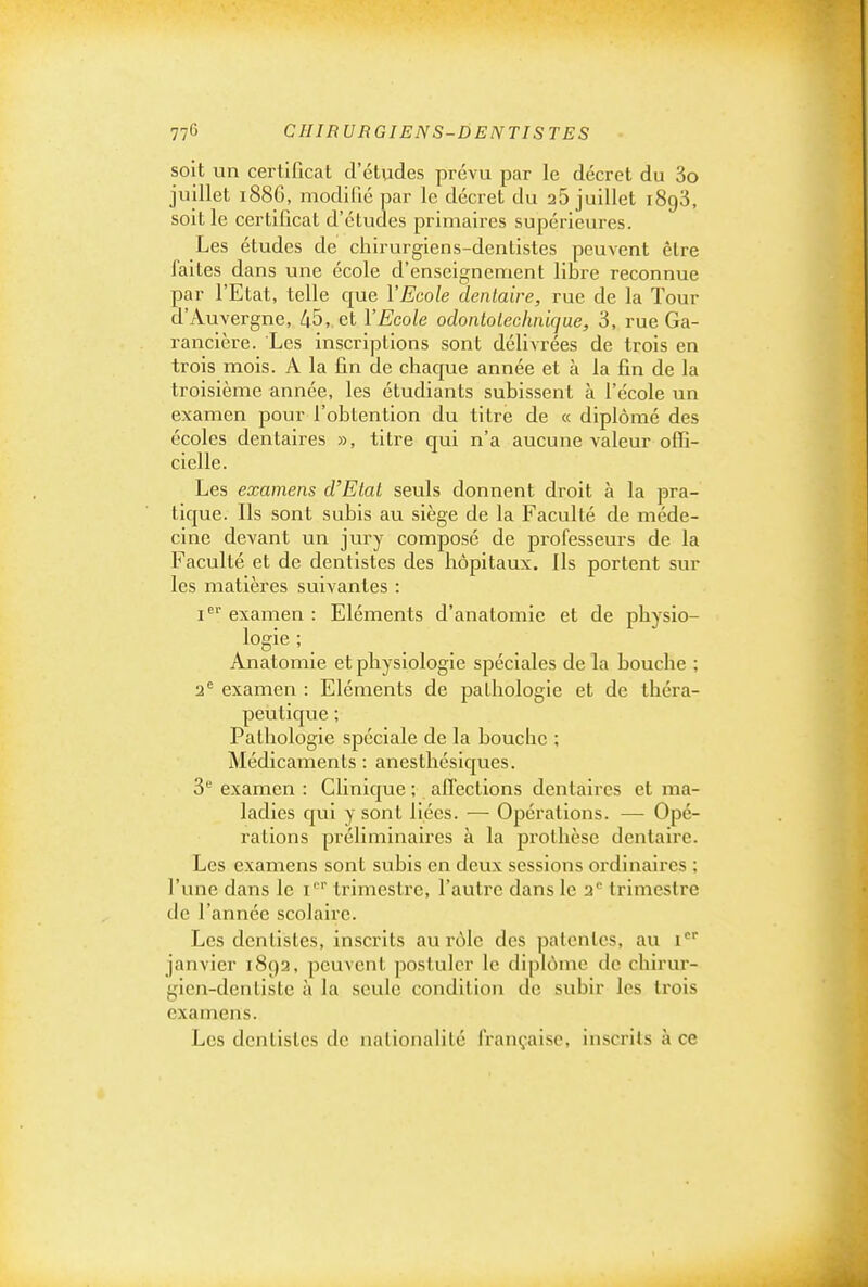soit un certificat d'études prévu par le décret du 3o juillet 1886, modifié par le décret du 25 juillet 1893, soit le certificat d'études primaires supérieures. Les études de chirurgiens-dentistes peuvent être faites dans une école d'enseignement libre reconnue par l'Etat, telle que l'Ecole dentaire, rue de la Tour d'Auvergne, 45, et VEcole odontolechnique, 3, rue Ga- rancière. Les inscriptions sont délivrées de trois en trois mois. A la fin de chaque année et à la fin de la troisième année, les étudiants subissent à l'école un examen pour l'obtention du titre de « diplômé des écoles dentaires », titre qui n'a aucune valeur offi- cielle. Les examens d'Etat seuls donnent droit à la pra- tique. Ils sont subis au siège de la Faculté de méde- cine devant un jury composé de professeurs de la Faculté et de dentistes des hôpitaux. Ils portent sur les matières suivantes : i^'' examen : Eléments d'anatomie et de physio- logie ; Anatomie et physiologie spéciales de la bouche ; 2^ examen : Eléments de pathologie et de théra- peutique ; Pathologie spéciale de la bouche ; Médicaments: anesthésiques. 5 examen : Clinique ; affections dentaires et ma- ladies qui y sont liées. — Opérations. — Opé- rations préliminaires à la prothèse dentaire. Les examens sont subis en deux sessions ordinaires ; l'une dans le i' '' trimestre, l'autre dans le 2'' trimestre de l'année scolaire. Les dentistes, inscrits au rôle des patentes, au i janvier 1892, peuvent postuler le diplôme de chirur- gien-dentiste à la seule condition de subir les trois examens. Les dentistes de nationalité française, inscrits à ce
