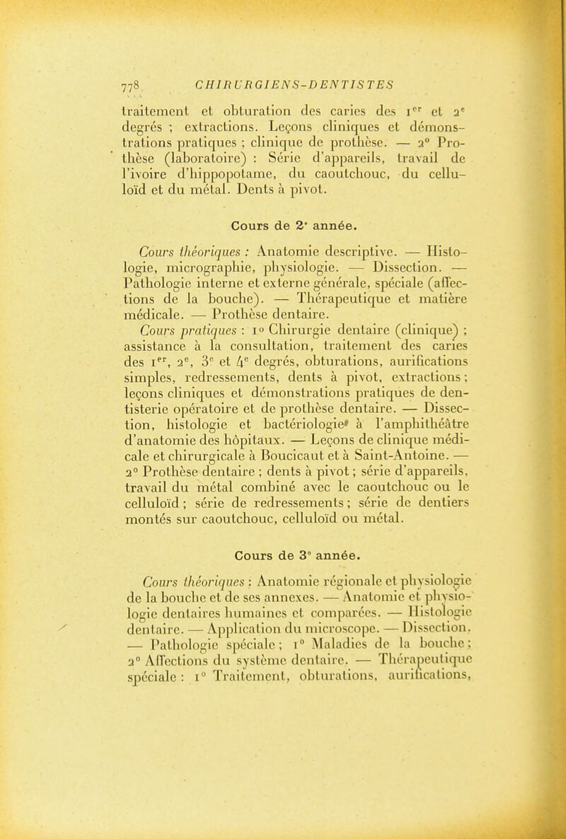 Iraltemcnl et obturation des caries des i''' cl 2* degrés ; extractions. Leçons cliniques et démons- trations pratiques ; clinique de prothèse. — 3° Pro- thèse (laboratoire) : Série d'appareils, travail de l'ivoire d'hippopotame, du caoutchouc, du cellu- loïd et du métal. Dents à pivot. Cours de 2 année. Cours théoriques : Anatomie descriptive. — Histo- logie, micrographie, physiologie. — Dissection. — Pathologie interne et externe générale, spéciale (affec- tions de la bouche). — Thérapeutique et matière médicale. — Prothèse dentaire. Cours pratiques : 1° Chirurgie dentaire (clinique) ; assistance à la consultation, traitement des caries des i, 2, 3'^ et 4'^ degrés, obturations, aurifications simples, redressements, dents à pivot, extractions ; leçons cliniques et démonstrations pratiques de den- tisterie opératoire et de prothèse dentaire. — Dissec- tion, histologie et bactériologie» à l'amphithéâtre d'anatomie des hôpitaux. — Leçons de clinique médi- cale et chirurgicale à Boucicaut et à Saint-Antoine. — 2° Prothèse dentaire ; dents à pivot ; série d'appareils, travail du métal combiné avec le caoutchouc ou le celluloïd ; série de redressements ; série de dentiers montés sur caoutchouc, celluloïd ou métal. Cours de 3° année. Cours théoriques : Anatomie régionale et physiologie de la bouche et de ses annexes. — Anatomie et physio- logie dentaires humaines et comparées. — Histologie dentaire. — Application du microscope. — Dissection. — Pathologie spéciale ; i  Maladies de la bouche ; 2° Affections du système dentaire. — Thérapeutique spéciale : 1° Traitement, obturations, aurihcations,