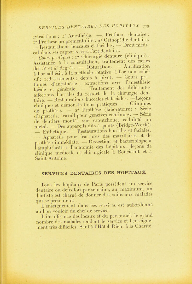 extractions ; a Anesthésle. — Prothèse dentaire : I Prothèse proprement dite : 2° Ortliopedie dentau-c. _ Restaurations huccales et faciales. — Droit médi- cal dans ses rapports avec l'art dentaire. Cours pratiques : 1° Chirurgie dentaire (clinique) ; Assistance à la consultation, traitement des caries des 3= et h de^-rés. — Obturation. — Aurification à l'or adhésif, I la méthode rotative, à l'or non cohé- sif; redressements; dents à pivot. — Cours pra- tiques d'anesthésie : extractions avec 1 anesthesie locale et générale. — Traitement des différentes affections Ijuccales du ressort de la chirurgie den- taire. — Restaurations buccales et faciales. — Leçons cliniques et démonstrations pratiques. — Cliniques de prothèse. — 2» Prothèse (laboratoire) : Série d'appareils, travail pour gencives continues. — Série de dentiers montés sur caoutchouc, celluloïd ou métal. — Des appareils dits à ponts (Bridge-Work). Esthétique. — Restaurations buccales et faciales. — Appareils pour fractures des maxillaires et de prothèse immédiate. — Dissection et bactériologie à l'amphithéâtre d'anatomie des hôpitaux ; leçons de clinique médicale et chirurgicale à Boucicaut et à Saint-Antoine. SERVICES DENTAIRES DES HOPITAUX Tous les hôpitaux de Paris possèdent un service dentaire où deux fois par semaine, au maximum, un dentiste est chargé de donner des soins aux malades qui se présentent. L'enseignement dans ces services est subordonné au bon vouloir du chef de service. L'insullisance des locaux et du personnel, le grand nombre des malades rendent le service et l'enseigne- ment très dllTiciles. Sauf à l'IIôtel-Dieu, à la Chanté,