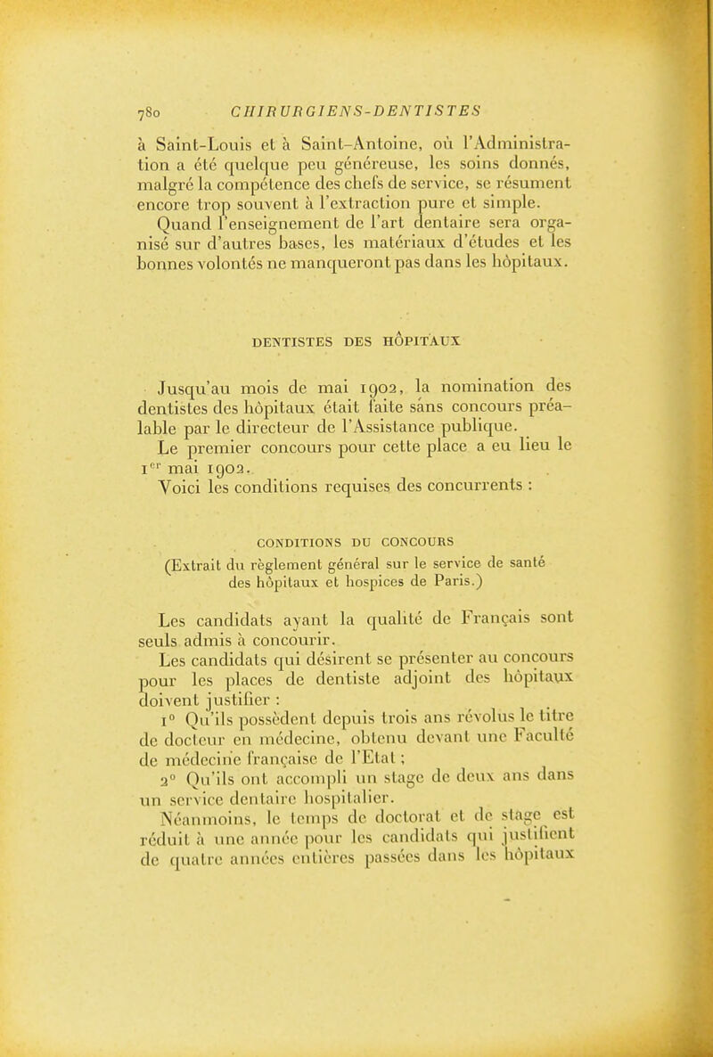 à Saint-Louis et à Saint-Antoine, où l'Administra- tion a été quelque peu généreuse, les soins donnés, malgré la compétence des chefs de service, se résument encore trop souvent à l'extraction pure et simple. Quand l'enseignement de l'art dentaire sera orga- nisé sur d'autres bases, les matériaux d'études et les bonnes volontés ne manqueront pas dans les hôpitaux. DENTISTES DES HOPITAUX Jusqu'au mois de mai 1902, la nomination des dentistes des hôpitaux était faite sans concours préa- lable par le directeur de l'Assistance publique. Le premier concours pour cette place a eu lieu le i' '' mai 1903. Voici les conditions requises des concurrents : CONDITIONS DU CONCOURS (Extrait du règlement général sur le service de santé des hôpitaux et hospices de Paris.) Les candidats ayant la quahté de Français sont seuls admis h concourir. Les candidats qui désirent se présenter au concours pour les places de dentiste adjoint des hôpitaux doivent justifier : 1° Qu'ils possèdent depuis trois ans révolus le titre de docteur en médecine, obtenu devant une Faculté de médecine française de l'Etal ; 2° Qu'ils ont accomph un stage de deux ans dans vm service dentaire hospitahcr. Néanmoins, le temps de doctorat et de stage est réduit à une année pour les candidats qui justihcnt de quatre années entières passées dans les hôpitaux