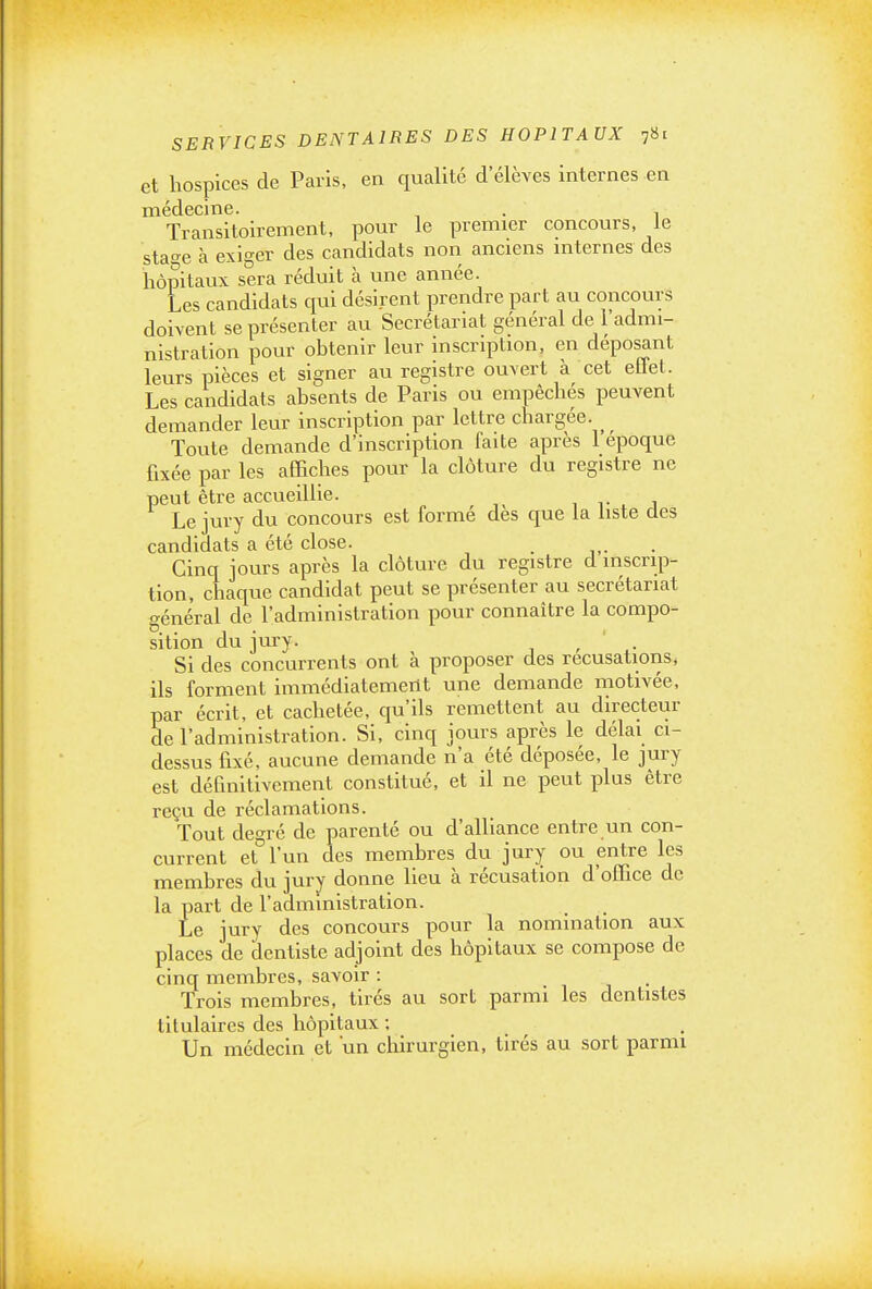 et hospices de Paris, en qualité d'élèves internes en médecine. . , Transitoirement, pour le premier concours, le stao-e à exiger des candidats non anciens internes des hôpitaux sera réduit à une année. Les candidats qui désirent prendre part au concours doivent se présenter au Secrétariat général de l'admi- nistration pour obtenir leur inscription, en déposant leurs pièces et signer au registre ouvert à cet effet. Les candidats absents de Paris ou empêchés peuvent demander leur inscription par lettre chargée. Toute demande d'inscription faite après 1 époque fixée par les affiches pour la clôture du registre ne peut être accueillie. , i- ^ i Le jury du concours est formé des que la liste des candidats a été close. _ Cinq jours après la clôture du registre d inscrip- tion, chaque candidat peut se présenter au secrétariat général de l'administration pour connaître la compo- sition du jury. ^ . Si des concurrents ont à proposer des récusations, ils forment immédiatement une demande motivée, par écrit, et cachetée, qu'ils remettent au directeur de l'administration. Si, cinq jours après le délai ci- dessus fixé, aucune demande n'a été déposée, le jury est définitivement constitué, et il ne peut plus être reçu de réclamations. Tout degré de parenté ou d'alliance entre un con- current et l'un des membres du jury ou entre les membres du jury donne lieu à récusation d'office de la part de l'administration. Le jury des concours pour la nomination aux places de dentiste adjoint des hôpitaux se compose de cinq membres, savoir : Trois membres, tires au sort parmi les dentistes titulaires des hôpitaux ; Un médecin et un chirurgien, tirés au sort parmi