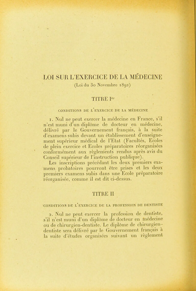 LOI SUR L'EXERCICE DE LA MÉDECINE (Loi du 3o Novembre 1892) TITRE I CONDITIONS DE l'eXERCICE DE L\ MÉDECINE I. Nul ne peut exercer la médecine en France, s'il n'est muni d'un diplôme de docteur en médecine, délivré par le Gouvernement français, à la suite d'examens subis devant un établissement d'enseigne- ment supérieur médical de l'Etat (Facultés, Ecoles de plein exercice et Ecoles préparatoires réorganisées conformément aux règlenients rendus après avis du Conseil supérieur de l'instruction publique). Les inscriptions précédant les deux premiers exa- mens, probatoires pourront être prises et les deux premiers examens subis dans une Ecole préparatoire réorganisée, comme il est dit ci-dessus. TITRE II CONDITIONS DE l'eXERCICE DE LA PROFESSION DE DENTISTE 3. Nul ne peut exercer la profession de dentiste, s'il n'est muni d'un diplôme de docteur en médecine ou de chirurgicn-denlisle. Le diplôme de chirurgien- denlislc sera délivré par le Gouvernement français à la suite d'éludés organisées suivant un règlement