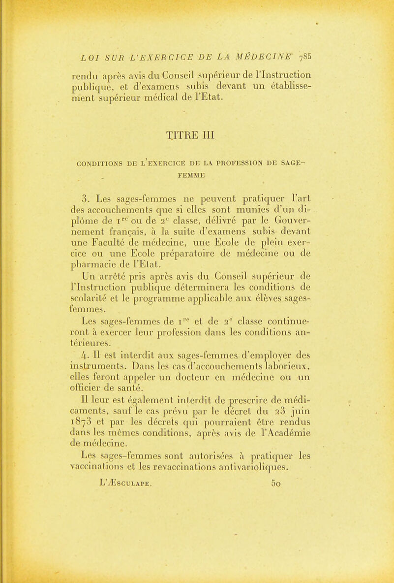 rendu après avis du Conseil supérieur de l'Instruction publique, et d'examens subis devant un établisse- ment supérieur médical de l'Etat. TITRE III CONDITIONS DE l'eXERCICE DE LA PROFESSION DE SAGE- FEMME 3. Les sages-femmes ne peuvent pratiquer l'art des accouchements que si elles sont munies d'un di- plôme de i'' ou de 2'' classe, délivré par le Gouver- nement français, à la suite d'examens subis devant une Faculté de médecine, une Ecole de plein exer- cice ou une Ecole préparatoire de médecine ou de pharmacie de l'Etat. Un arrêté pris après avis du Conseil supérieur de l'Instruction publique déterminera les conditions de scolarité et le programme applicable aux élèves sages- femmes. Les sages-femmes de i' et de 2'^ classe continue- ront à exercer leur profession dans les conditions an- térieures. Il- Il est interdit aux sages-femmes d'employer des instruments. Dans les cas d'accouchements laborieux, elles feront appeler un docteur en médecine ou un officier de santé. Il leur est également interdit de prescrire de médi- caments, sauf le cas prévu par le décret du 28 juin 1878 et par les décrets qui pourraient être rendus dans les mêmes conditions, après avis de l'Académie de médecine. Les sages-femmes sont autorisées à praticpaer les vaccinations et les revaccinations antivarioliques. L'iEsCULAPE. 5o