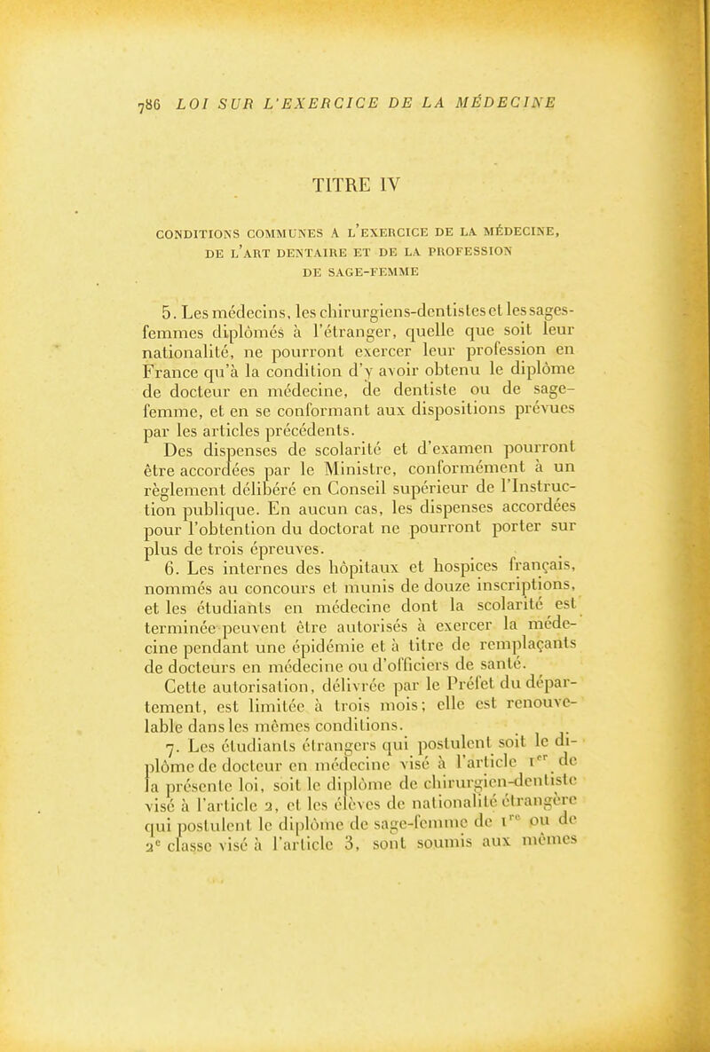 TITRE IV CONDITIONS COMMUNES A l'EXERCICE DE LA. MÉDECINE, DE l'art DENTAIRE ET DE LA PROFESSION DE SAGE-FEMME 5. Les médecins, les chirurgiens-dentisles et les sages- femmes diplômés à l'étranger, quelle que soit leur nationalité, ne pourront exercer leur profession en France qu'à la condition d'y avoir obtenu le diplôme de docteur en médecine, de dentiste ou de sage- femme, et en se conformant aux dispositions prévues par les articles précédents. Des dispenses de scolarité et d'examen pourront être accorclées par le Ministre, conformément à un règlement délibéré en Conseil supérieur de l'Instruc- tion publique. En aucun cas, les dispenses accordées pour l'obtention du doctorat ne pourront porter sur plus de trois épreuves. 6. Les internes des hôpitaux et hospices français, nommés au concours et munis de douze inscriptions, et les étudiants en médecine dont la scolarité est terminée peuvent être autorisés à exercer la méde- cine pendant une épidémie et à titre de remplaçants de docteurs en médecine ovi d'officiers de santé. Cette autorisation, délivrée par le Préfet du dépar- tement, est limitée à trois mois; elle est renouve- lable dans les mômes conditions. 7. Les étudiants étrangers qui postulent soit le di- plôme de docteur en médecine visé à l'article i de la présente loi, soll le diplôme de chirurgien-dentiste visé à l'article 3, et les élèves de nationalité étrangère qui postulent le diplôme de sage-femme de i ou de 2= classe visé à l'article 3, sont soumis aux mêmes