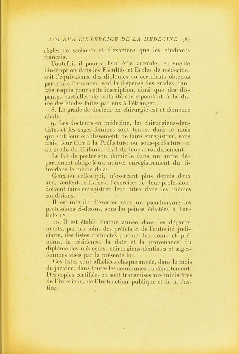 règles de scolarité et d'examens que les étudiants français. Toutefois il pourra leur être accordé, en vue de l'inscription dans les Facultés et Ecoles de médecine, soit l'équivalence des diplômes ou certificats obtenus par eux à l'étranger, soit la dispense des grades fran- çais requis pour cette inscription, ainsi que des dis- penses partielles de scôlarité correspondant à la du- rée des études faites par eux à l'étranger. 8. Le grade de docteur en chirurgie est et demeure aboli. g. Les docteurs en médecine, les chirurgiens-den- tistes et les sages-femmes sont tenus, dans le mois qui suit leur établissement, de faire enregistrer, sans frais, leur titre à la Préfecture ou sous-préfecture et au grelle du Tribunal civil de leur arrondissement. Le fait de porter son domicile dans un autre dé- partement oblige à un nouvel enregistrement du ti- tre dans le même délai. Ceux ou celles qui, n'exerçant plus depuis deux ans, veulent se livrer à l'exercice de leur profession, doivent faire enregistrer leur titre dans les mêmes conditions. Il est interdit d'exercer sous un pseudonyme les professions ci-dessus, sous les peines édictées à l'ar- ticle 18. 10. Il est établi chaque année dans les départe- ments, par les soins des préfets et de l'autorité judi- ciaire, cles listes distinctes portant les noms et pré- noms, la résidence, la date et la provenance du diplôme des médecins, chirurgiens-dentistes et sages- femmes visés par la présente loi. Ces listes sont affichées chaque année, dans le mois de janvier, dans toutes les communes du département. Des copies, certifiées en sont transmises aux ministères de l'Intérieur, de l'Instruction publique et de la Jus- tice.