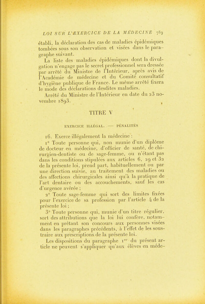 établi, la déclai-ation des cas de maladies épidémiques tombées sous son observation et visées dans le para- graphe suivant. La liste des maladies épidémiques dont la divul- gation n'engage pas le secret professionnel sera dressée par arrêté du Ministre de l'Intérieur, après avis de l'Académie de médecine et du Comité consultatif d'hygiène publique de France. Le même arrêté fixera le mode des déclarations desdites maladies. Arrêté du Ministre de l'Intérieur en date du 23 no- vembre 1893. j TITRE V EXERCICE ILLÉGAL. PÉNALITÉS 16. Exerce illégalement la médecine : 1° Toute personne qui, non munie d'un dlplôrne de docteur en médecine, d'officier de santé, de chi- rurgien-dentiste ou de sage-femme, ou n'étant pas dans les conditions stipulées aux articles 6, 29 et 32 de la présente loi, prend part^ habituellement ou par une direction suivie, au traitement des maladies ou des alfections chirurgicales ainsi qu'à la pratique de l'art dentaire ou des accouchements, sauf les cas d'urgence avérée ; 3° Toute sage-femme qui sort des limites fixées pour l'exercice de sa profession par l'article 4 de la présente loi ; 3° Toute personne qui, munie d'un titre régulier, sort des attributions que la loi lui confère, notam- ment en prêtant son concours aux personnes visées dans les paragraphes précédents, à l'effet de les sous- traire aux prescriptions de la présente loi. Les dispositions du paragraphe i'' du présent ar- ticle ne peuvent s'appliquer qu'aux élèves en méde-