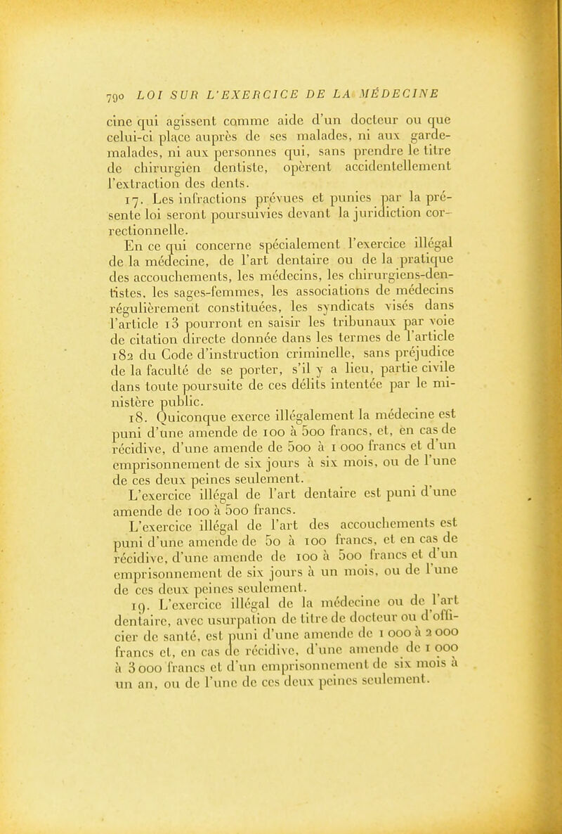 cine qui agissent comme aide d'un docteur ou que celui-ci place auprès de ses malades, ni aux garde- malades, ni aux personnes qui, sans prendre le titre de chirurgien dentiste, opèrent accidentellement l'extraction des dents. 17. Les infractions prévues et punies par la pré- sente loi seront poursuivies devant la juridiction cor- rectionnelle. En ce qui concerne spécialement l'exercice illégal de la médecine, de l'art dentaire ou de la pratique des accouchements, les médecins, les chirurgieris-dcn- tistes, les sages-femmes, les associations de médecins régulièrement constituées, les syndicats visés dans l'article i3 pourront en saisir les tribunaux par voie de citation directe donnée dans les termes de l'article 182 du Code d'instruction criminelle, sans préjudice de la faculté de se porter, s'il y a lieu, partie civile dans toute poursuite de ces délits intentée par le mi- nistère public. 18. Quiconc[ue exerce illégalement la médecine est puni d'une amende de 100 à 5oo francs, et, èn cas de récidive, d'une amende de 5oo à i 000 francs et d'un emprisonnement de six jours à six mois, ou de l'une de ces deux peines seulement. L'exercice illégal de l'art dentaire est puni d'une amende de 100 à 5oo francs. L'exercice illégal de l'art des accouchements est puni d'une amende de 5o à 100 francs, et en cas de récidive, d'une amende de 100 à 5oo francs et d'un emprisonnement de six jours à un mois, ou de l'une de ces deux peines seulement. 19. L'exercice illégal de la médecine ou de 1 art dentaire, avec usurpation de titre de docteur ou d'offi- cier de santé, est puni d'une amende de i 000 à a 000 francs et, en cas de récidive, d'une amende de i 000 à 3 000 francs et d'un emprisonnement de six mois à un an, ou de l'une de ces deux peines seulement.