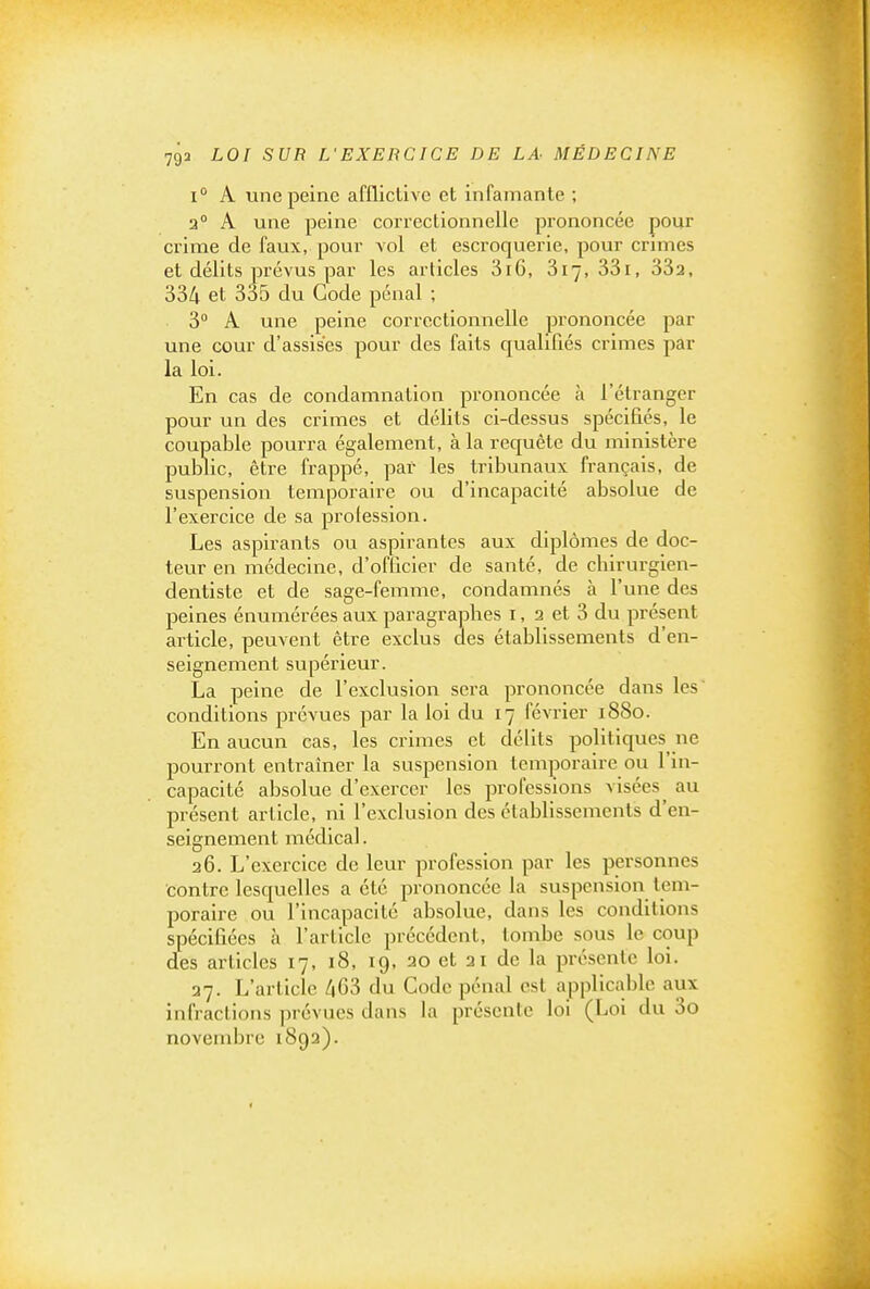 1° A une peine affllctive et infamante ; 2° A une peine correctionnelle prononcée pour crime de faux, pour vol et escroquerie, pour crimes et délits prévus par les articles 3i6, 817, 33i, 332, 334 et 335 du Gode pénal ; 3° A une peine correctionnelle prononcée par une cour d'assises pour des faits qualifiés crimes par la loi. En cas de condamnation prononcée à l'étranger pour un des crimes et délits ci-dessus spécifiés, le coupable pourra également, à la requête du ministère public, être frappé, par les tribunaux français, de suspension temporaire ou d'incapacité absolue de l'exercice de sa profession. Les aspirants ou aspirantes aux diplômes de doc- teur en médecine, d'officier de santé, de cbirurgien- dentiste et de sage-femme, condamnés à l'une des peines énumérées aux paragraphes i, 2 et 3 du présent article, peuvent être exclus des établissements d'en- seignement supérieur. La peine de l'exclusion sera prononcée dans les' conditions prévues par la loi du 17 février 1880. En aucun cas, les crimes et délits politiques ne pourront entraîner la suspension temporaire ou l'in- capacité absolue d'exercer les professions visées^ au présent article, ni l'exclusion des établissements d'en- seignement médical. 26. L'exercice de leur profession par les personnes contre lesquelles a été prononcée la suspension tem- poraire ou l'incapacité absolue, dans les conditions spécifiées à l'article précédent, tombe sous le coup des articles 17, 18, 19, 20 et 21 de la présente loi. 27. L'article /|63 du Code pénal est applicable aux infractions prévues dans la présente loi (Loi du 3o novembre 1892).