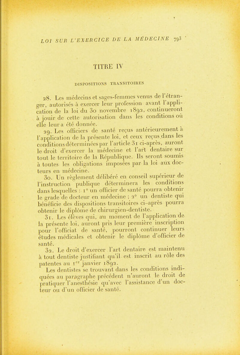 TITRE IV DISPOSITIONS TRANSITOIRES 28. Les médecins et sages-femmes venus de l'étran- ger, autorisés à exercer leur profession avant l'appli- cation de la loi du 3o novembre 1892, continueront à jouir de cette autorisation dans les conditions où elle leur a été donnée. 29. Les officiers de santé reçus antérieurement a l'application de la présente loi, et ceux reçus dans les conditions déterminées par l'article 31 ci-après, auront le droit d'exercer la médecine et l'art dentaire sur tout le territoire de la Républiciue. Ils seront soumis à toutes les obligations Imposées par la loi aux doc- teurs en médecine. 30. Un règlement délibéré en conseil supérieur de l'instruction publicjue déterminera les conditions dans lesquelles : 1° un officier de santé pourra obtenir le grade de docteur en médecine ; 2° un dentiste qui bénéficie des dispositions transitoires ci-après pourra obtenir le diplôme de chirurgien-dentiste. 31. Les élèves qui, au moment de l'application de la présente loi, auront pris leur première inscription pour l'officiat de santé, pourront continuer leurs études médicales et obtenir le diplôme d'officier de santé. 32. Le droit d'exercer l'art dentaire est maintenu à tout dentiste justifiant qu'il est inscrit au rôle des patentes au 1'='' janvier 1892. ^ Les dentistes se trouvant dans les conditions indi- quées au paragraphe précédent n'auront le droit de pratiquer l'anestbésle qu'avec l'assistance d'un doc- teur ou d'un officier de santé.