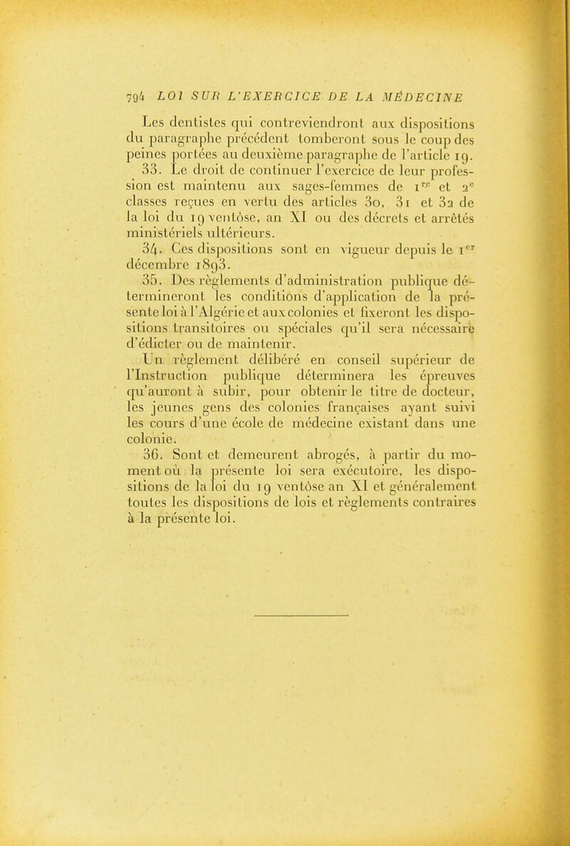 Les dentisles qui conlrevienclronl aux dispositions du paragraphe précédent tomberont sous le coup des peines portées au deuxième paragraphe de l'article 19. 33. Le droit de continuer l'exercice de leur profes- sion est maintenu aux sages-femmes de 1 et 2*= classes reçues en vertu des articles 3o, 3i et 3a de la loi du ig ventôse, an XI ou des décrets et arrêtés ministériels ultérieurs. 34- Ces dispositions sont en vigueur depuis le i' décembre 1893. 35. Des règlements d'administration publique dé- termineront les conditions d'application de la pré- sente loi à l'Algérie et aux colonies et fixeront les dispo- sitions transitoires ou spéciales qu'il sera nécessaire d'édicter ou de maintenir. Un règlement délibéré en conseil supérieur de l'Instruction publique déterminera les épreuves qu'auront à subir, pour obtenir le titre de docteur, les jeunes gens des colonies françaises ayant suivi les cours d'une école de médecine existant dans une colonie. 36. Sont et demeurent abrogés, à partir du mo- ment où la présente loi sera exécutoire, les dispo- sitions de la loi du 19 ventôse an XI et généralement toutes les dispositions de lois et règlements contraires à la présente loi.