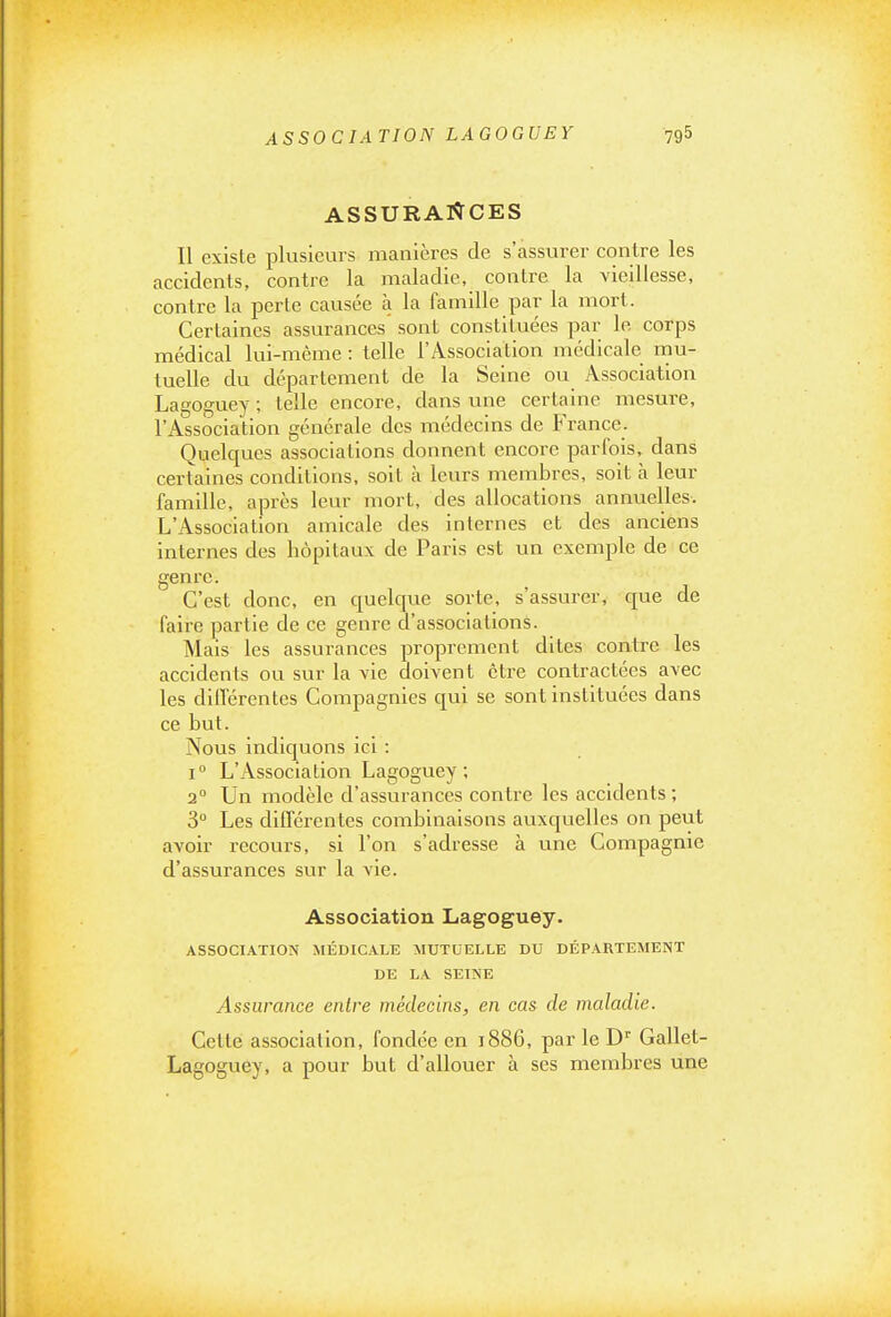 ASSOCIATION LAGOGUEY ASSURAIÏCES Il existe plusieurs manières de s'assurer contre les accidents, contre la maladie, contre la vieillesse, contre la perte causée à la famille par la mort. Certaines assurances sont constituées par le corps médical lui-même : telle l'Association médicale mu- tuelle du département de la Seine ou Association Lagoguey ; telle encore, dans une certaine mesure, l'Association générale des médecins de PVance. Quelcjues associations donnent encore parfois, dans certaines conditions, soit à leurs membres, soit à leur famille, après leur mort, des allocations annuelles. L'Association amicale des internes et des anciens internes des hôpitaux de Paris est un exemple de ce genre. C'est donc, en quelcpie sorte, s'assurer, que de faire partie de ce genre d'associations. Mais les assurances proprement dites contre les accidents ou sur la vie doivent être contractées avec les diiTérentes Compagnies qui se sont instituées dans ce but. Nous indiquons ici : i L'Association Lagoguey; 2° Un modèle d'assurances contre les accidents ; 3 Les différentes combinaisons auxquelles on peut avoir recours, si l'on s'adresse à une Compagnie d'assurances sur la vie. Association Lagoguey. ASSOCIATION MÉDICALE MUTUELLE DU DÉPARTEMENT DE LA SEINE Assurance entre médecins, en cas de maladie. Cette association, fondée en 1886, par le D Gallet- Lagoguey, a pour but d'allouer à ses membres une