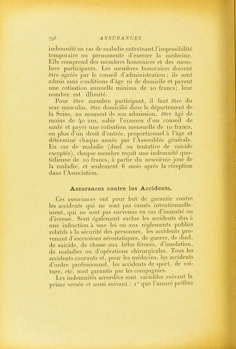 indemnité en cas de maladie entraînant l'impossibilité temporaire ou permanente d'exercer la médecine. Elle comprend des membres honoraires et des mem- bres participants. Les membres honoraires doivent être agréés par le conseil d'administration ; ils sont admis sans conditions d'âge ni de domicile et payent une cotisation annuelle minima de 20 francs ; leur nombre est illimité. Pour être membre participant, il faut être du sexe masculin, être domicilié dans le département de la Seine, au moment de son admission, être âgé de moins de lio ans, subir l'examen d'un conseil de santé et payer une cotisation mensuelle de 10 francs, en plus d'un droit d'entrée, proportionnel à l'âge et déterminé chacjue année par l'Assemblée générale. En cas de maladie (duel ou tentative de suicide exceptés), chaque membre reçoit une indemnité quo- tidienne de 10 francs, à partir du neuvième jour de la maladie, et seulement 6 mois après la réception dans l'Association. Assurances contre les Accidents. Ces assurances ont pour but de garantir contre les accidents c|ui ne sont pas causés intentionnelle- ment, qui ne sont pas survenus en cas d'insanité ou d'ivresse. Sont également exclus les accidents dus à une infraction à une loi ou aux règlements publics relatifs à la sécurité des personnes, les accidents pro- venant d'ascensions aérostatiques, de guerre, de duel, de suicide, de chasse aux bêtes féroces, d'insolation, de maladies ou d'opérations chirurgicales. Tous les accidents courants et, pour les médecms, les accidents d'ordre professionnel, les accidents de sport, de voi- ture, etc. sont garantis par les compagnies. Les indemnités accordées sont variables suivant la prime versée et aussi suivant : 1° que l'assuré préfère