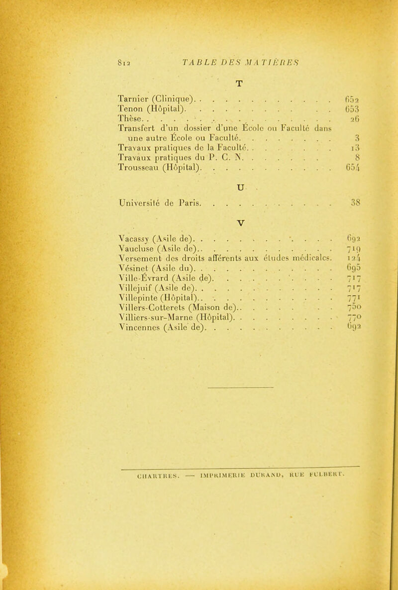 T Tarnier (Clinique) fiôa Tenon (Hôpital) . . (553 Thèse aG Transfert d'un dossier d'une Ecole ou Faculté dans une autre Ecole ou Faculté 3 Travaux pratiques de la Faculté i3 Travaux pratiques du P. C. N 8 Trousseau (Hôpital) 65/i U Universilé de Paris 38 V Vacassy (Asile de) . . . (192 Vaucluse (Asile de) 719 Versement des droits afférents aux études médicales. :a4 Vésinet (Asile du) G95 Ville-Évrard (Asile de) . - ■ 717 Villejuif (Asile de) 7'7 Villepinte (Hôpital) Villers-Cotterets (Maison de) . ■ 700 A'illiers-sur-Marne (Hôpital) 770 Vincennes (Asile de) ^'9^ CIlAUTllL^. — I.Ml'KI.MKUlli UUKAlNU, Kl'li FLLIIEKI'.