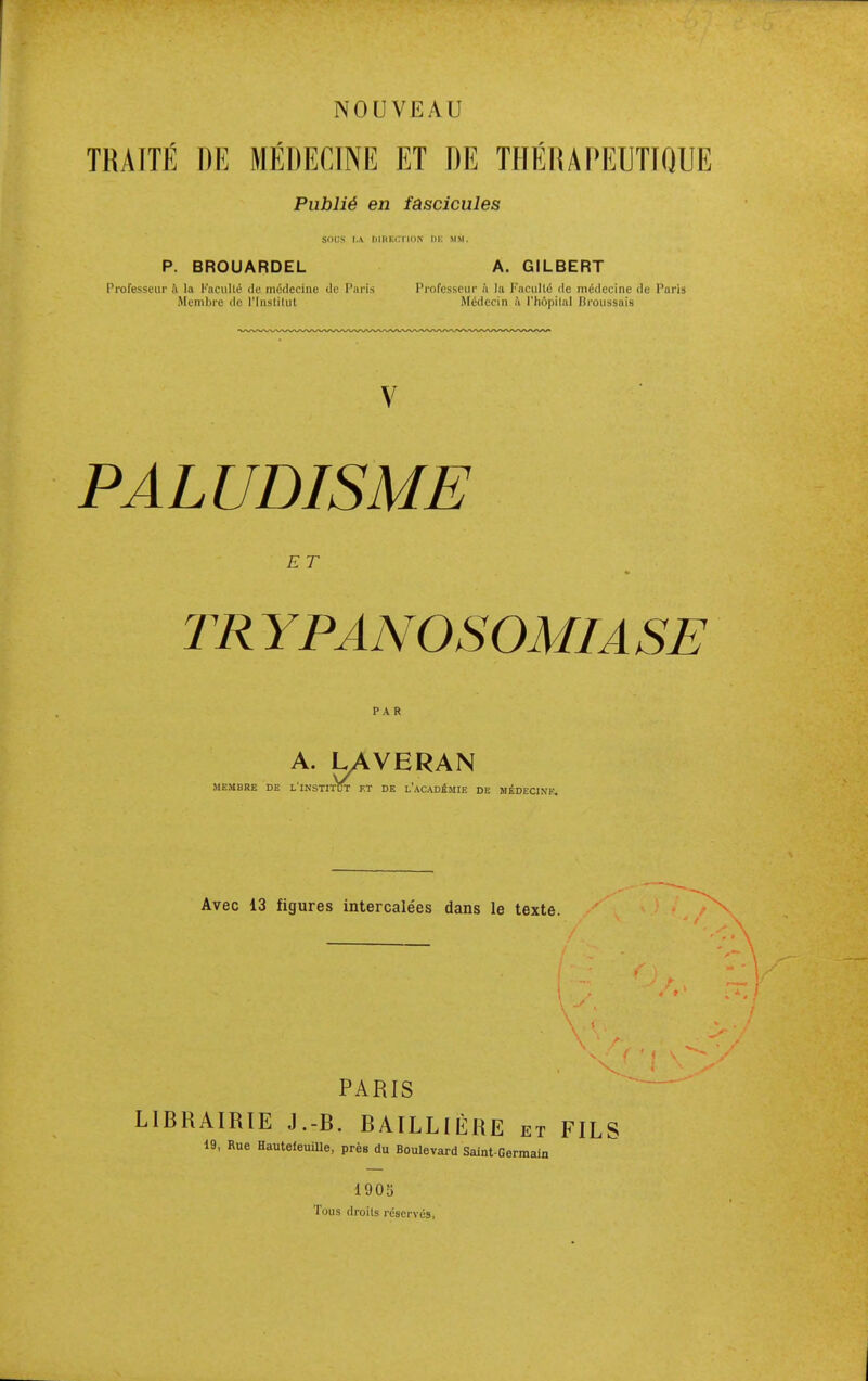 TRAITÉ DE MEDECINE ET DE THEIUPEUTIQUE Publié en fascicules SOliS I.A IIIIIKC'.TIIIN IIK MM. P. BROUARDEL A. GILBERT Professeur à la Kaciilté do médecine de Paris Piofcsseur n la Facilité de médecine de Paris Membre de l'Instilut Médecin ù l'hôpilnl Broussais PALUDISME E T TR YPANOSOMIASE PAR A. UAVERAN MEMBRE DE L'INSTITOT ET DE l'ACADÉMIE DE MÉDECINE. Avec 13 figures intercale'es dans le texte. PARIS LIBRAIRIE J.-B. BAILLIÈRE et FILS 19, Rue Hautefeuille, près du Boulevard Saint-Germain 1905 Tous droits réservés,