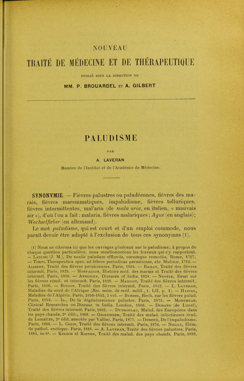 TRAITÉ DE MÉDECINE ET DE THÉRAPEUTIQUE PUBLIÉ SOUS LA DIRECTION DE MM. P. BROUARDEL et A. GILBERT PALUDISME PAR A. LAVERAN Membre de l'Instilut et de l'Académie de Médecine. SYNONYMIE. — Fièvres palustres ou paludéennes, fièvres des ma- rais, fièvres maremmatiques, impaludisme, fièvres telluriques, fièvres intermittentes, mal'aria (de mala aria, en italien, « mauvais air »), d'où l'on a fait : malaria, fièvres malariques ; Ague (en anglais) ; Wechselfieber (en allemand). Le mot paludisme, qui est court et d'un emploi commode, nous paraît devoir être adopté à l'exclusion de tous ces synonymes (1). (1) Nous ne citerons ici que les ouvrages généraux sur le paludisme; à propos de chaque question particulière, nous mentionnerons les travaux qui s'y rapportent. — Lancisi (J. m.), De noxiis paludum efduviis, eorumque remediis. Rome, 1717. — TouTi, Therapeutica spec, ad febres periodicas perniciosas, etc. Mutinœ, 1712.— Alidert, Traité des fièvres pernicieuses. Paris, 1804. — Bailly, Traité des fièvres intermit. Paris, 1825. — Monfalcon, Histoire méd. des marais et Traité des fièvres intermit. Paris, 1856. — Annesley, Diseases of India, 1828. — Nepple, Essai sur les fièvres remit, et intermit. Paris, 1828. — Maillot, Traité des fièvres intermit. Paris, 1836. — Boudin, Traité des fièvres intermit. Paris, 18'i2. — L. Laveiian, Maladies du nord de l'Afrique [Rec. mém. de méd. milit., t. LU, p. 1). — Haspel, Maladies de l'Algérie. Paris, 1850-1852, 2 vol. — Burdel, Rech. sur les fièvres palud. Paris, 1S58. — Id., De la dégénérescence palustre. Paris, 1875. — Morehead, Clinical Researches on Disease in India. London, 1860. — Durand (de Lunel), Traité des fièvres intermit. Paris, 1862. — Dutroulau, Malad. des Européens dans les pays chauds, 2^ édit., 1868. — Griesinqer, Traité des malad. infectieuses (trad, de Lemattre, 2» édit. annotée par Vallin). Paris, 1877. — Duboué, De l'impaludisme. Paris, 1869. — L. Colin, Traité des fièvres intermit. Paris, 1870. — Nielly, Élém. de pathol. exotique. Paris, 1881. — A. Lavehan, Traité des fièvres palustres. Paris, 1884, in-80. — Kelsch et Kiener, Traité des malad. des pays chauds. Paris,1889.