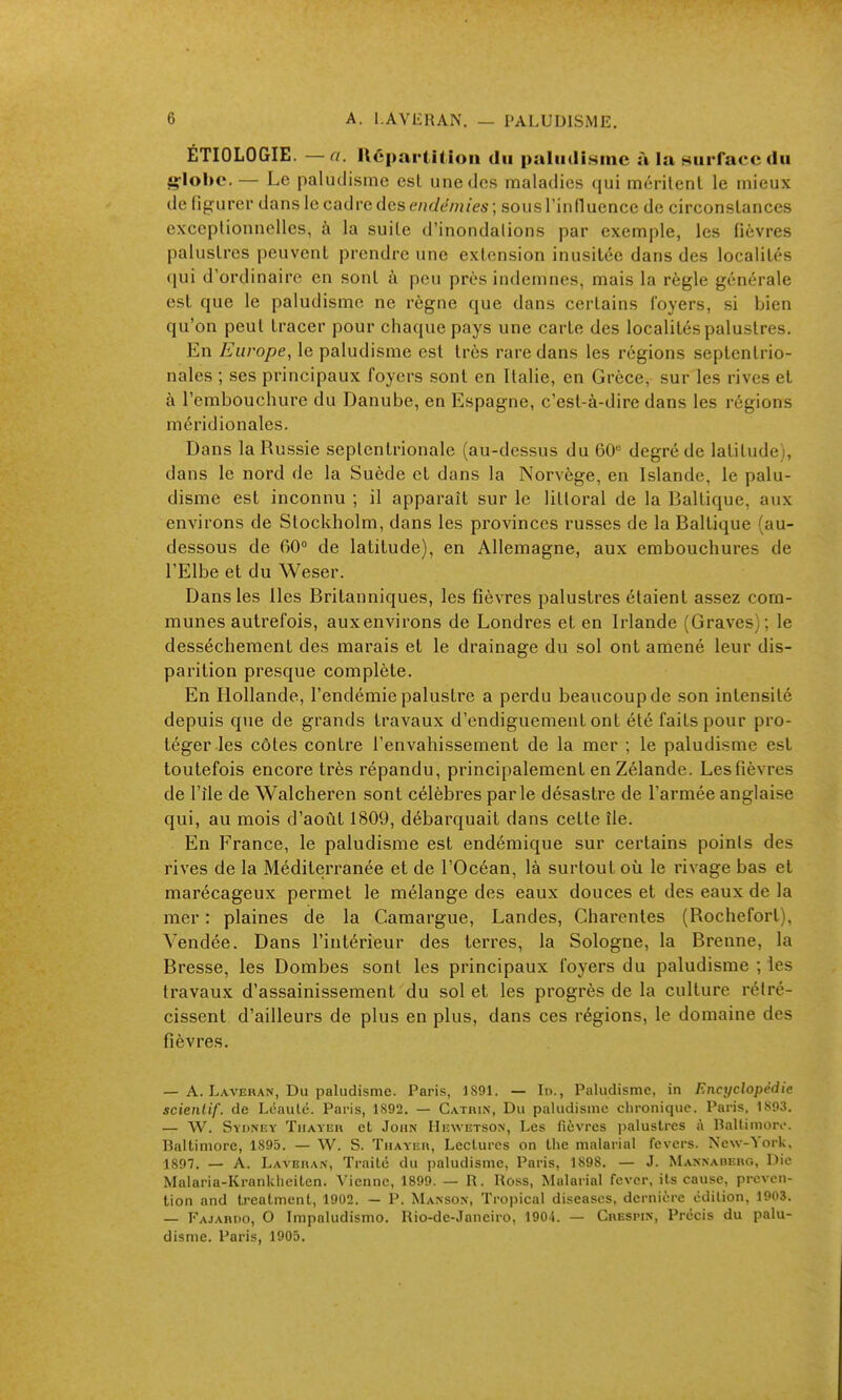 ÉTIOLOGIE. — a. Ucpartition du paliidi.sinc à la Hiirfacc du 4>-lol)C. — Lc paludisme esl une des maladies qui mérilenl le mieux de lif^urer dans le cadre des endémies; sousTinlluence de circonslances exceptionnelles, à la suile d'inondations par exemple, les fièvres palustres peuvent prendre une extension inusitée dans des localités qui d'ordinaire en sont à peu près indemnes, mais la règle générale est que le paludisme ne règne que dans certains foyers, si bien qu'on peut tracer pour chaque pays une carte des localités palustres. En Europe, le paludisme est très rare dans les régions septentrio- nales ; ses principaux foyers sont en Italie, en Grèce, sur les rives et à l'embouchure du Danube, en Espagne, c'est-à-dire dans les régions méridionales. Dans la Russie septentrionale (au-dessus du 60*= degré de latitude), dans le nord de la Suède et dans la Norvège, en Islande, le palu- disme est inconnu ; il apparaît sur le littoral de la Baltique, aux environs de Stockholm, dans les provinces russes de la Baltique (au- dessous de 60 de latitude), en Allemagne, aux embouchures de l'Elbe et du Weser. Dans les Iles Britanniques, les fièvres palustres étaient assez com- munes autrefois, aux environs de Londres et en Irlande (Graves); le dessèchement des marais et le drainage du sol ont aniené leur dis- parition presque complète. En Hollande, l'endémie palustre a perdu beaucoup de son intensité depuis que de grands travaux d'cndiguement ont été faits pour pro- téger les côtes contre l'envahissement de la mer ; le paludisme est toutefois encore très répandu, principalement en Zélande. Les fièvres de l'île de Walcheren sont célèbres parle désastre de l'armée anglaise qui, au mois d'août 1809, débarquait dans cette île. En France, le paludisme est endémique sur certains points des rives de la Méditerranée et de l'Océan, là surtout où le rivage bas et marécageux permet le mélange des eaux douces et des eaux de la mer : plaines de la Camargue, Landes, Charentes (Rochefort), Vendée. Dans l'intérieur des terres, la Sologne, la Brenne, la Bresse, les Bombes sont les principaux foyers du paludisme ; les travaux d'assainissement du sol et les progrès de la culture rétré- cissent d'ailleurs de plus en plus, dans ces régions, le domaine des fièvres. — A. Laveran, Du paludisme. Paris, 1891. — In., Paludisme, in Encyclopédie scienlif. de Léaulé. Paris, 1892. — Catrin, Du paludisme chronique. Paris, 1893. — W. Sydney Tuayiîr et John IIewetson, Les fièvres i)alustres à Ballimori-. Baltimore, 1895. — W. S. Thayeu, Lectures on the malarial fevers. New-York, 1897. — A. Lavbran, Traite du paludisme, Paris, 1898. — J. Mannaderg, Die Malaria-Krankheiten. Vienne, 1899. — R. Ross, Malarial fever, its cause, preven- tion and treatment, 1902. — P. Manson, Tropical diseases, dernière edition, 1903. 1' AJARIIO, O Impaludismo. Rio-de-Janciro, 1904. — Crespin, Precis du palu- disme. Paris, 1905.