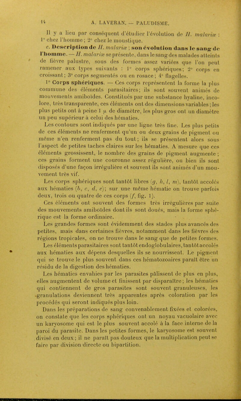 Il y a lieu par conséquent d'cludicr l'évolution do //. malariœ : 1 chez riionime ; 2 chez le moustique. e. Description de //. malariœ ; son évolution duns le sang- de l'iionime. — //. malariœ se présente, dans le sang des malades atteints de fièvre palustre, sous des formes assez variées que l'on peut ramener aux types suivants : 1 corps sphériques; 2 corps en croissant; 3° corps segmentés ou en rosace; i ilagelles. 1° Corps sphériques. — Ces corps représentent la forme la plus commune des éléments parasitaires; ils sont souvent animés de mouvements amiboïdes. Constitués par une substance hyaline, inco- lore, très transparente, ces cléments ont des dimensions variables ; les plus petits ont à peine 1 de diamètre, les plus gros ont un diamètre un peu supérieur à celui des hématies. Les contours sont indiqués par une ligne très fine. Les plus petits de ces éléments ne renferment qu'un ou deux grains de pigment ou môme n'en renferment pas du tout; ils se présentent alors sous l'aspect de petites taches claires sur les hématies. A mesure que ces éléments grossissent, le nombre des grains de pigment augmente ; ces grains forment une couronne assez régulière, ou bien ils sont disposés d'une façon irrégulière et souvent ils sont animés d'un mou- vement très vif. Les corps sphériques sont tantôt libres [g, h, /, m), tantôt accolés aux hématies (6, c, d, e); sur une même hématie on trouve parfois deux, trois ou quatre de ces corps {f, fig. 1). Ces éléments ont souvent des formes très irrégulières par suite des mouvements amiboïdes dont ils sont doués, mais la forme sphé- rique est la forme ordinaire. Les grandes formes sont évidemment des stades plus avancés des petites, mais dans certaines fièvres, notamment dans les fièvres des régions tropicales, on ne trouve dans le sang que de petites formes. Les éléments parasitaires sont tantôt endoglobulaires,tantôtaccolés aux hématies aux dépens desquelles ils se nourrissent. Le pigment qui se trouve le plus souvent dans ces hématozoaires paraît être un résidu de la digestion des hématies. Les hématies envahies par les parasites pâlissent de plus en plus, elles augmentent de volume et finissent par disparaître ; les hématies qui contiennent de gros parasites sont souvent granuleuses, les -granulations deviennent très apparentes après coloration par les procédés qui seront indiqués plus loin. Dans les préparations de sang convenablement fixées et colorées, on constate que les corps sphériques ont un noyau vacuolaire avec un karyosome qui est le plus souvent accolé à la face interne de la paroi du parasite. Dans les petites formes, le karyosome est souvent divisé en deux ; il ne paraît pas douteux que la multiplication peut se faire par division directe ou bipartition.