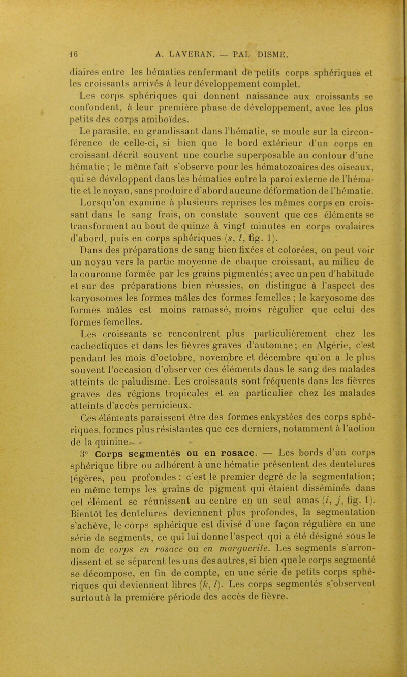 diaires cnlrc les liémalies renfcrnianl de pclils corps sphériques el les croissants arrives à leur développemenl complet. Les corps sphériques qui donnent naissance aux croissants se confondent, à leur première phase de développemenl, avec les plus petits des corps amiboïdes. Le parasite, en grandissant dans l'hématie, se moule sur la circon- férence de celle-ci, si bien que le bord extérieur d'un corjjs en croissant décrit souvent une courbe superposable au contour d'une hématie ; le même fait s'observe pour les hématozoaires des oiseaux, qui se développent dans les hématies entre la paroi externe de l'héma- tie et le noyau, sans produire d'abord aucune déformation de l'hématie. Lorsqu'on examine à plusieurs reprises les mômes corps en crois- sant dans le sang frais, on constate souvent que ces éléments se transforment au bout de quinze à vingt minutes en corps ovalaires d'abord, puis en corps sphériques (s, /, fig. 1). Dans des préparations de sang bien fixées et colorées, on peut voir un noyau vers la partie moyenne de chaque croissant, au milieu de la couronne formée par les grains pigmentés; avec un peu d'habitude et sur des préparations bien réussies, on distingue à l'aspect des karyosomes les formes mâles des formes femelles ; le karyosome des formes mâles est moins ramassé, moins régulier que celui des formes femelles. Les croissants se rencontrent plus particulièrement chez les cachectiques et dans les fièvres graves d'automne; en Algérie, c'est pendant les mois d'octobre, novembre et décembre qu'on a le plus souvent l'occasion d'observer ces éléments dans le sang des malades atteints de paludisme. Les croissants sont fréquents dans les fièvres graves des régions tropicales et en particulier chez les malades atteints d'accès pernicieux. Ces éléments paraissent être des formes enkystées des corps sphé- riques, formes plus résistantes que ces derniers, notamment à l'aotion de la quinine/- - 3° Corps segmentés ou en rosace. — Les bords d'un corps sphérique libre ou adhérent à une hématie présentent des dentelures légères, peu profondes: c'est le premier degré de la segmentation; en même temps les grains de pigment qui étaient disséminés dans cet élément se réunissent au centre en un seul amas (/, j\ fig. 1). Bientôt les dentelures deviennent plus profondes, la segmentation s'achève, le corps sphérique est divisé d'une façon régulière en une série de segments, ce qui lui donne l'aspect qui a été désigné sous le nom de corps en rosace ou en marguerite. Les segments s'arron- dissent et se séparent les uns des autres, si bien que le corps segmenté se décompose, en fin de compte, en une série de petits corps sphé- riques qui deviennent libres (A:, /). Les corps segmentés s'observent surtout ù la première période des accès de fièvre.