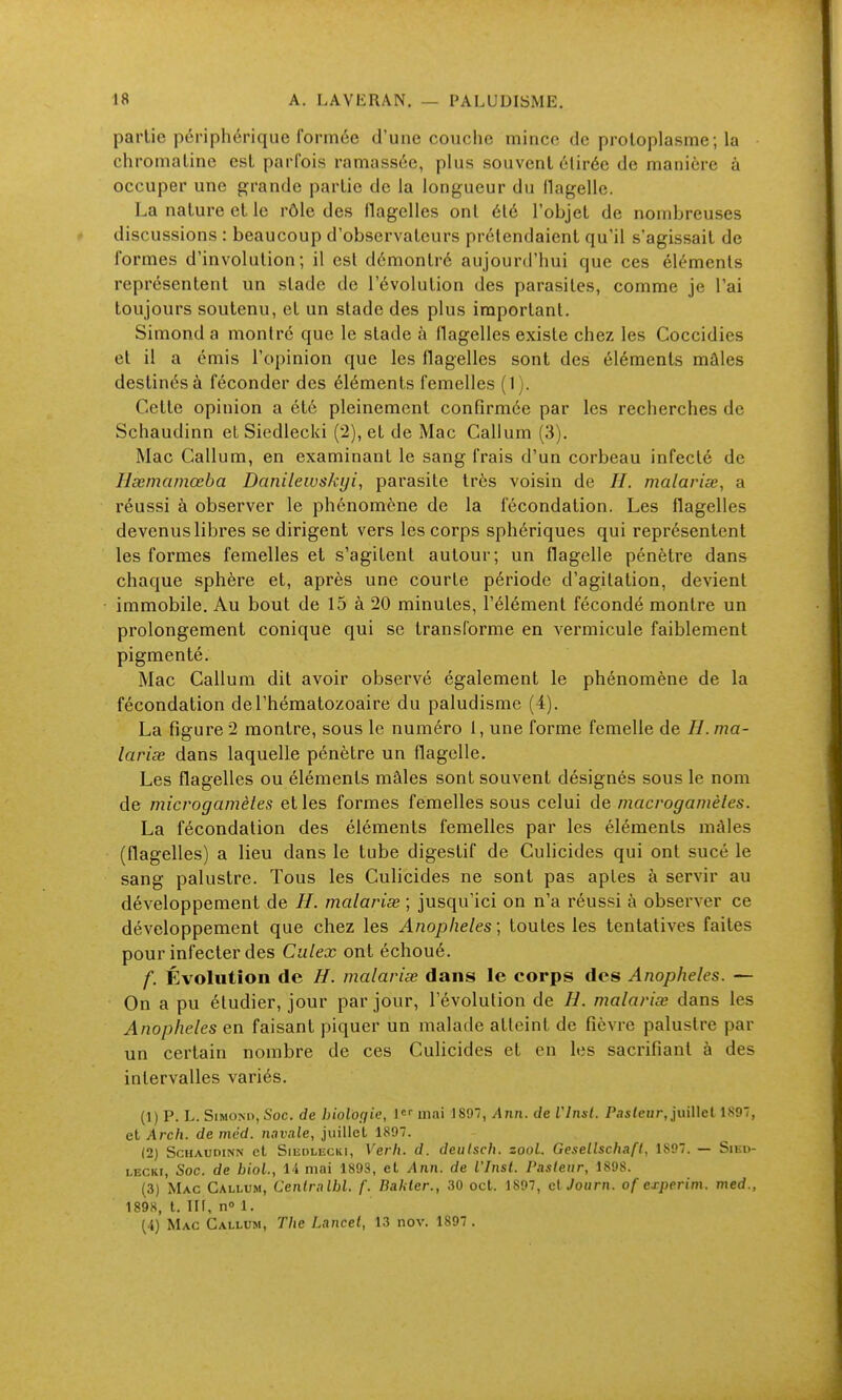 partie périphérique formée d'une couche mince de protoplasme; la chromatine est parfois ramassée, plus souvent étirée de manière à occuper une grande partie de la longueur du flagelle. La nature et le rôle des flagelles ont été l'objet de nombreuses discussions : beaucoup d'observateurs prétendaient qu'il s'agissait de formes d'involulion ; il est démontré aujourd'hui que ces éléments représentent un stade de l'évolution des parasites, comme je l'ai toujours soutenu, et un stade des plus important. Simond a montré que le stade à flagelles existe chez les Coccidies et il a émis l'opinion que les flagelles sont des éléments mâles destinés à féconder des éléments femelles (1). Cette opinion a été pleinement confirmée par les recherches de Schaudinn et Siedlecki (2), et de Mac Galium (3). Mac Galium, en examinant le sang frais d'un corbeau infecté de Ilxmamœba Danilewskyi, parasite très voisin de //. malariœ, a réussi à observer le phénomène de la fécondation. Les flagelles devenus libres se dirigent vers les corps sphériques qui représentent les formes femelles et s'agitent autour; un flagelle pénètre dans chaque sphère et, après une courte période d'agitation, devient immobile. Au bout de 15 à 20 minutes, l'élément fécondé montre un prolongement conique qui se transforme en vermicule faiblement pigmenté. Mac Galium dit avoir observé également le phénomène de la fécondation de l'hématozoaire du paludisme (4). La figure 2 montre, sous le numéro 1, une forme femelle de H.ma- lariœ dans laquelle pénètre un flagelle. Les flagelles ou éléments mâles sont souvent désignés sous le nom de microgainètes et les formes femelles sous celui de macvogamèles. La fécondation des éléments femelles par les éléments mâles (flagelles) a lieu dans le tube digestif de Gulicides qui ont sucé le sang palustre. Tous les Gulicides ne sont pas aptes à servir au développement de malariœ ; jusqu'ici on n'a réussi à observer ce développement que chez les Anopheles; toutes les tentatives faites pour infecter des Ciilex ont échoué. f. Évolution de H. malarise dans le corps des Anopheles. — On a pu étudier, jour par jour, l'évolution de H. malariœ dans les Anopheles en faisant piquer un malade atteint de fièvre palustre par un certain nombre de ces Gulicides et en les sacrifiant à des intervalles variés. (1) p. L. SiMOMi, Soc. de hiolo(fie, 1 mai 189, Ann. de VInst. Pasteur, juillet 1897, et Arch, de mcd. navale, juillet 1897. (2) Schaudinn et Siedlecki, Verli. d. deulsch. zool. Gesellschaft, 1897. — Sied- lecki, Soc. de hiol., 14 mai 1893, et Ann. de VInst. Pasleur, 1898. (3) Mac Callum, Cenlralbl. f. Bahter., 30 oct. 1897, clJourn. of experim. med., 1898, t. llf, n» 1. (4) Mac Callum, T/ie Lancet, 13 nov. 1897 .